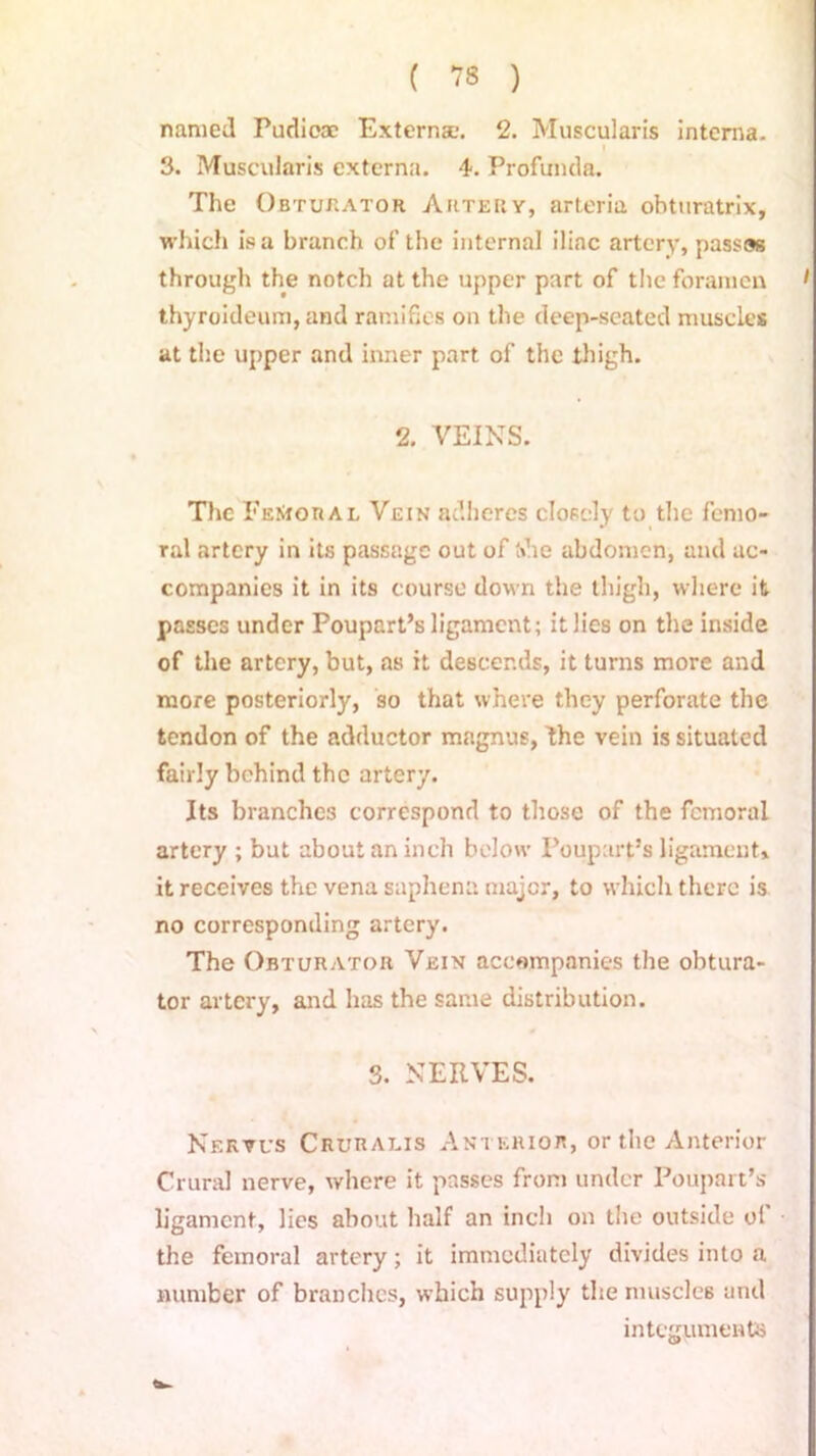 named Pudicae Externa-. 2. Muscularis interna. 3. Muscularis externa. 4. Profunda. The Obturator Artery, arteria obturatrix, which is a branch of the internal iliac artery, passos through the notch at the upper part of the foramen 1 thyroideum, and ramifies on the deep-seated muscles at the upper and inner part of the thigh. 2. VEINS. The Femoral Vein adheres closely to the femo- ral artery in its passage out of (die abdomen, and ac- companies it in its course down the thigh, where it passes under Poupart’s ligament; it lies on the inside of the artery, but, as it descends, it turns more and more posteriorly, so that where they perforate the tendon of the adductor magnus, Ihe vein is situated fairly behind the artery. Its branches correspond to those of the femoral artery ; but about an inch below Poupart’s ligament* it receives the vena saphena major, to which there is no corresponding artery. The Obturator Vein accompanies the obtura- tor artery, and has the same distribution. 3. NERVES. Nertus Cruralis Anterior, or the Anterior Crural nerve, where it passes from under Poupart’s ligament, lies about half an inch on the outside ol the femoral artery; it immediately divides into a number of branches, which supply the muscles and integuments