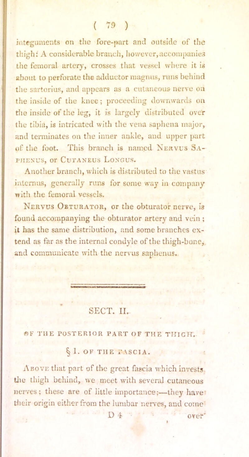 integuments on the fore-part and outside of the thigh i A considerable branch, however,accompanies the femoral artery, crosses that vessel where it is about to perforate the adductor magnus, runs behind the sartorius, and appears as a cutaneous nerve on the inside of the knee; proceeding downwards on the inside of the leg, it is largely distributed over the tibia, is intrjeated with the vena saphena major, and terminates on the inner ankle, and upper part of the foot. This branch is named Nervus Sa- FJIENUS, or CuTANEUS LoNGUS. Another branch, which is distributed to the vastus internus, generally runs for some way in company with the femoral vessels. Nervus Obturator, or the obturator nerve, i3 found accompanying the obturator artery and vein ; it has the same distribution, and some branches ex- tend as far as the internal condyle of the thigh-bone, and communicate with the nervus saphenus. SECT. II. fit' THE POSTERIOR PART OF THE THIGH. § 1. OF TIIE I* \ S C IA. Above that part of the great fascia which invests the thigh behind, we meet with several cutaneous nerves; these are of little importance;—they have their origin either from the lumbar nerves, and come D 4? over'