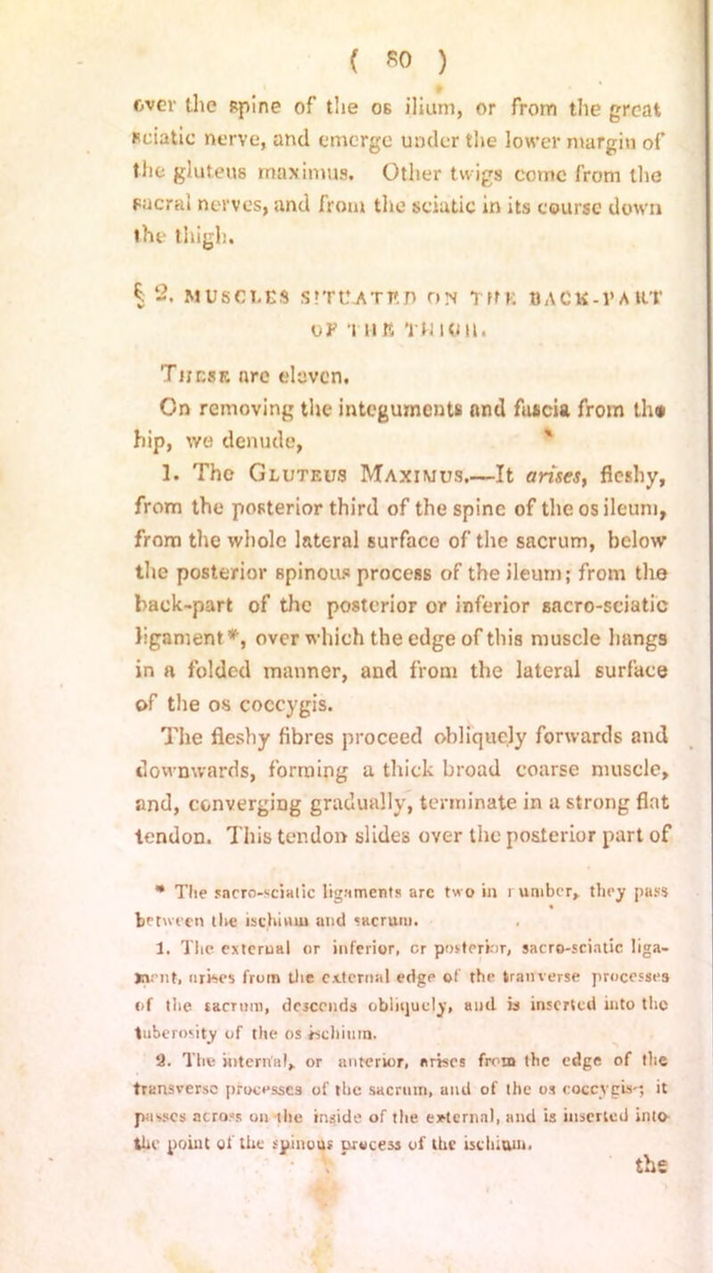 » over the spine of the os ilium, or from the great sciatic nerve, and emerge under the lower margin of the gluteus maximus. Other twigs cotnc from the Facrai nerves, and from the sciatic in its course down the thigh. | 2, MUSCLES SITUATED ON TffE BACK-PA H.T UP 'I Hit TtJlUlt. These are eleven. On removing the integuments and fascia from tin* hip, we denude, 1. The Gluteus Maximus.—It arises, fleshy, from the posterior third of the spine of the os ileum, from the whole lateral surface of the sacrum, below the posterior spinous process of the ileum; from the back-part of the posterior or inferior sacro-sciatic ligament*, over which the edge of this muscle hangs in a folded manner, and from the lateral surface of the os coccygis. The fleshy fibres proceed obliquely forwards and downwards, forming a thick broad coarse muscle, and, converging gradually, terminate in a strong flat tendon. This tendon slides over the posterior part of * The sacro-scialic ligaments arc two in i umber, they pass between the ischium and sacrum. 1. Tlie external or inferior, cr posterior, sacro-sciatic liga- Jnent, arises from the external edge of the tranverse processes of the sacrum, descends obliquely, and is inserted into the tuberosity of the os ischium. 9. The internal, or anterior, arises from the edge of the transverse processes of the sacrum, and of the os coccygis-; it passes across on the inside of the external, and is inserted into the point of the spinous process of the ischium. tbs