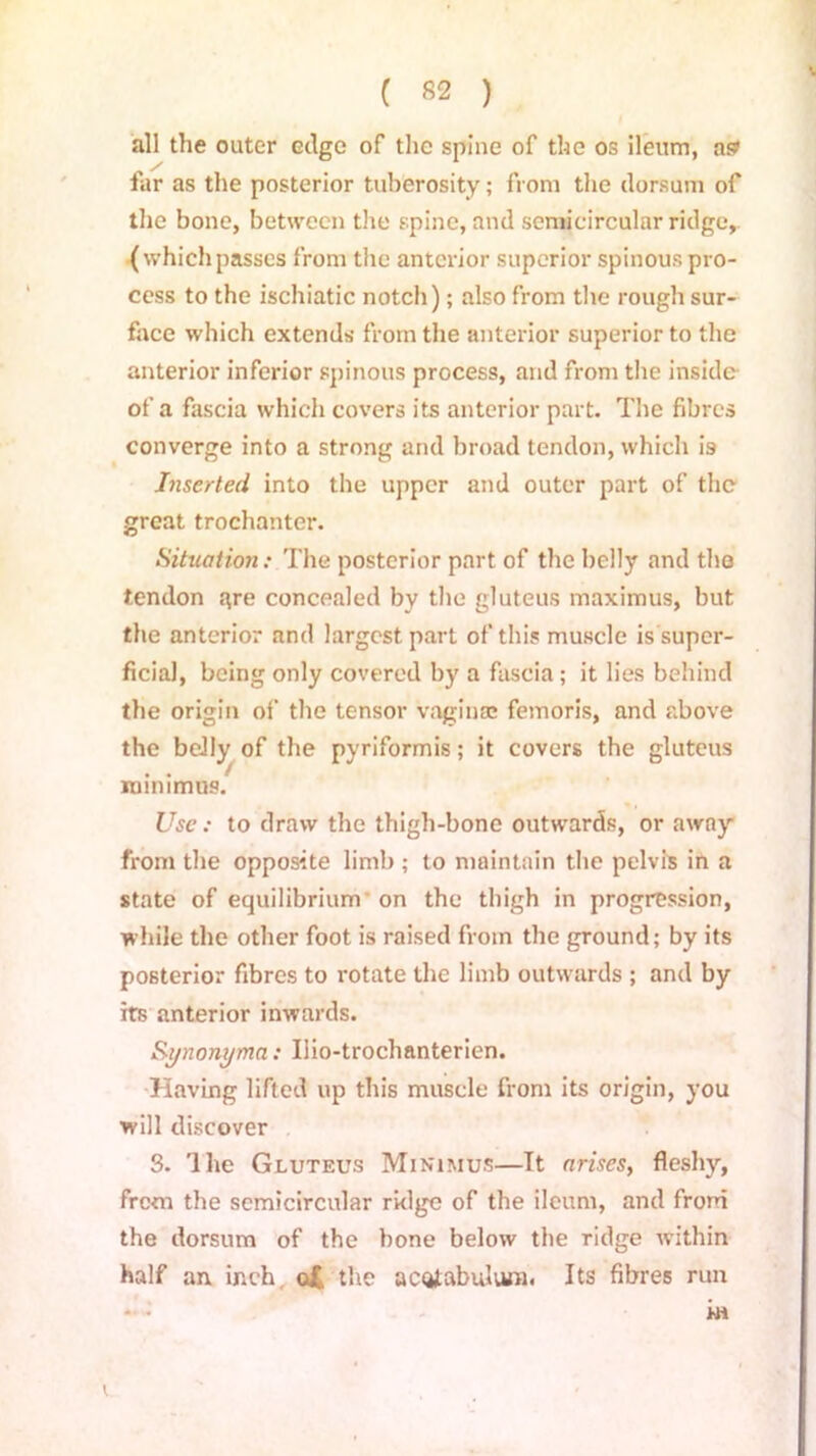 all the outer edge of the spine of the os ileum, as far as the posterior tuberosity; from the dorsum of the bone, between the spine, and semicircular ridge, (whichpasses from the anterior superior spinous pro- cess to the ischiatic notch); also from the rough sur- face which extends from the anterior superior to the anterior inferior spinous process, and from the inside of a fascia which covers its anterior part. The fibres converge into a strong and broad tendon, which is Inserted into the upper and outer part of the great trochanter. Situation: The posterior part of the belly and the tendon qre concealed by the gluteus maximus, but the anterior and largest part of this muscle is super- ficial, being only covered by a fascia ; it lies behind the origin of the tensor vaginas femoris, and above the belly of the pyriformis; it covers the gluteus minimus. Use: to draw the thigh-bone outwards, or away from the opposite limb ; to maintain the pelvis in a state of equilibrium on the thigh in progression, while the other foot is raised from the ground; by its posterior fibres to rotate the limb outwards ; and by its anterior inwards. Synonyma: Uio-trochanterien. Having lifted up this muscle from its origin, you will discover S. 'lhe Gluteus Minimus—It arises, fleshy, frem the semicircular ridge of the ileum, and from the dorsum of the bone below the ridge within half an inch of. the acoJabulum. Its fibres run in