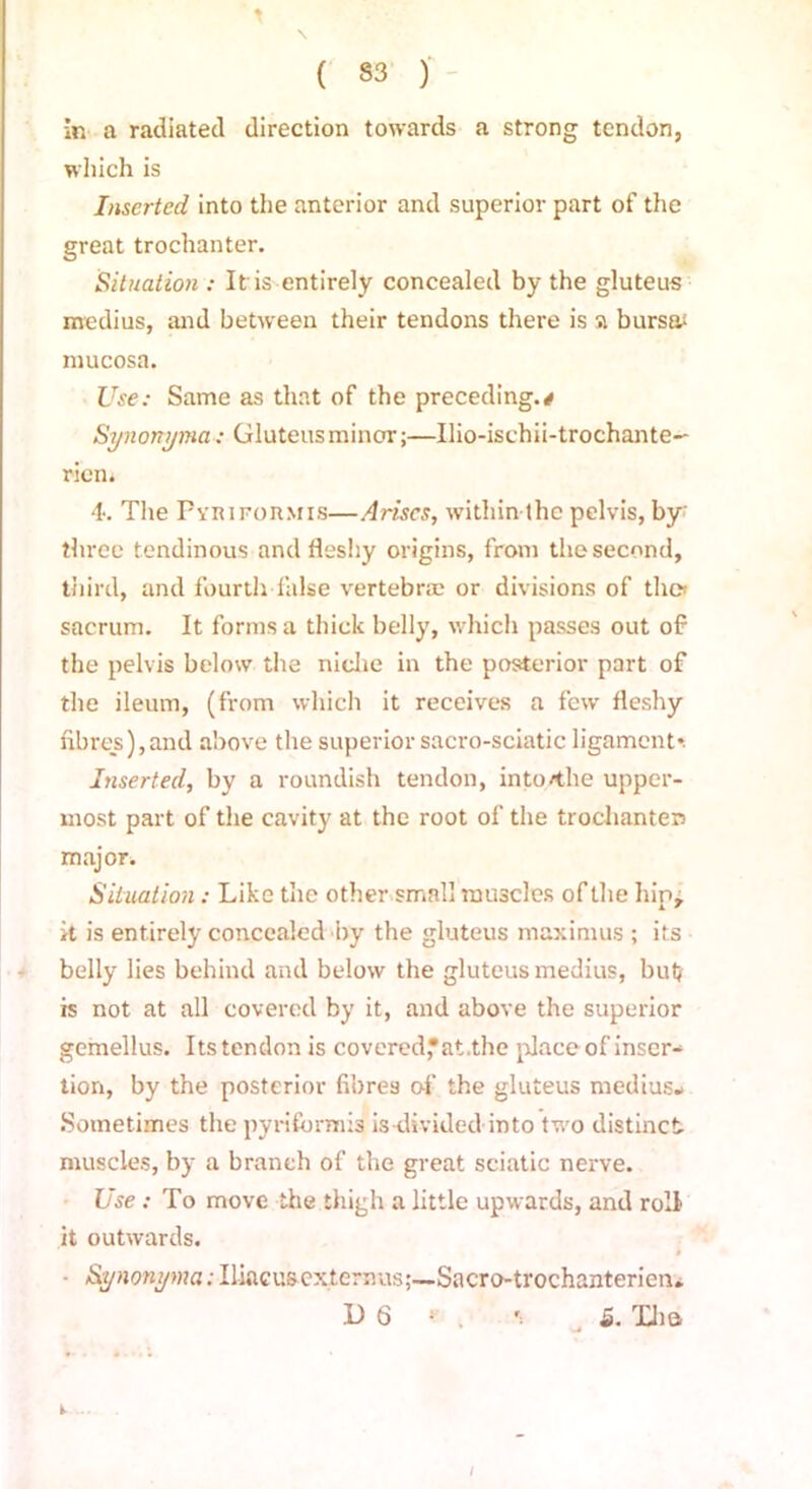 in a radiated direction towards a strong tendon, which is Inserted into the anterior and superior part of the great trochanter. Situation : It is entirely concealed by the gluteus medius, and between their tendons there is a bursa* mucosa. Use: Same as that of the preceding.# Synonyma: Gluteus minor;—Ilio-ischii-trochante- riem 4*. The Pviufoumis—Arises, within thc pelvis, by' three tendinous and fleshy origins, from the second, third, and fourth false vertebrae or divisions of tliet sacrum. It forms a thick belly, which passes out of the pelvis below the niche in the posterior part of the ileum, (from which it receives a few fleshy fibres),and above the superior sacro-sciatic ligament*. Inserted, by a roundish tendon, into/the upper- most part of the cavity at the root of the trochanters major. Situation: Like the other small muscles of the hip, it is entirely concealed by the gluteus maximus ; its belly lies behind and below the gluteus medius, but is not at all covered by it, and above the superior gemellus. Its tendon is covered,*at.the place of inser- tion, by the posterior fibres of the gluteus medius- Sometimes the pyrifbrmis is-divided into two distinct muscles, by a branch of the great sciatic nerve. Use .-To move the thigh a little upwards, and roll it outwards. * - Synonyma: Uiacusexlernus;—Sacro-trochanterien.. D 6 * . t 5. Xha I