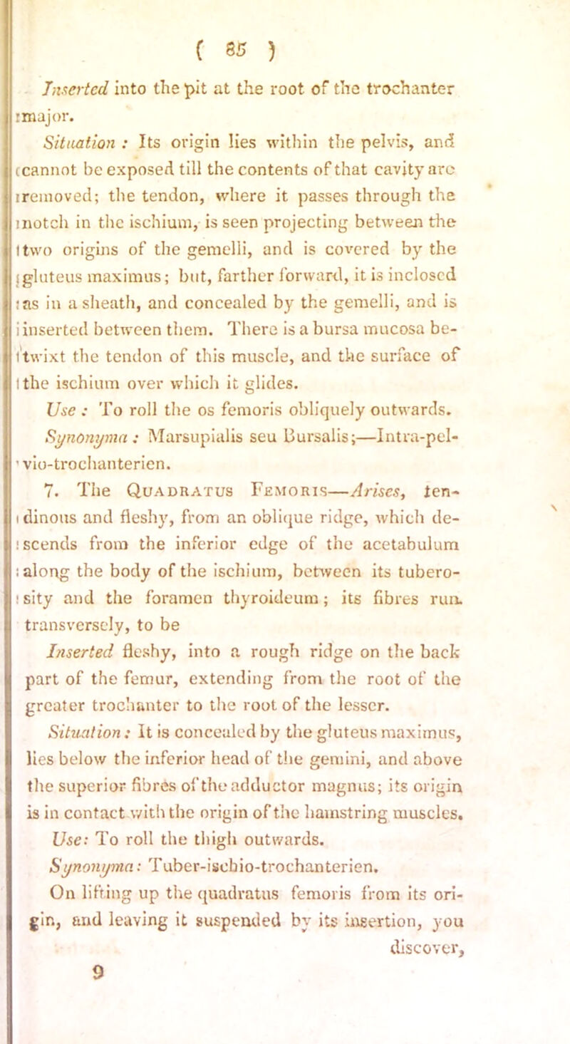 Lucrtcd into the pit at the root of the trochanter r major. Situation : Its origin lies within the pelvis, and (cannot be exposed till the contents of that cavity arc ireinoved; the tendon, where it passes through the inotch in the ischium, is seen projecting between the I two origins of the genielli, and is co\rcred by the sgluteus maximus; but, farther forward, it is inclosed :as in a sheath, and concealed by the gemelli, and is i inserted between them. There is a bursa mucosa be- itwixt the tendon of this muscle, and the surface of I the ischium over which it glides. Use : To roll the os femoris obliquely outwards. Synonymn: Marsupialis seu Bursalis;—Intra-pel* ’ vio-trochanterien. 7. The Quadratus Femoris—Arises, ten- i dinous and fleshy, from an oblique ridge, which de- scends from the inferior edge of the acetabulum ; along the body of the ischium, between its tubero- : sity and the foramen thyroideum; its fibres run. transversely, to be Inserted fleshy, into a rough ridge on the back part of the femur, extending from the root of the greater trochanter to the root of the lesser. Situation: It is concealed by the gluteus maximus, lies below the inferior head of the gem ini, and above the superior fibres of the adductor magnus; its origin is in contact with the origin of the hamstring muscles. Use: To roll the thigh outwards. Synonyma: Tuber-isebio-trochanterien. On lifting up the quadratus femoris from its ori- gin, and leaving it suspended by its insertion, you discover. 9