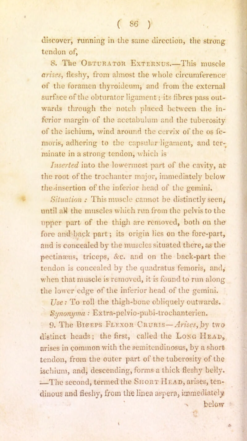 discover, running in the same direction, the strong tendon of, 8. The Obturator Externus.—This muscle arises, fleshy, from almost the whole circumference of the foramen thyroideum; and from the external surface of the obturator ligament; its fibres pass out- wards through the notch placed between the in- ferior margin of the acetabulum and the tuberosity of the ischium, wind around the cervix of the os fe- moris, adhering to the capsular ligament, and ter- minate in a strong tendon, which is Inserted into the lowermost part of the cavity, air the root of the trochanter major, immediately below thednsertion of the inferior head of the gemini. Situation : This muscle cannot be distinctly seen, until aW the muscles which run from the pelvis to the upper part of the thigh are removed, both on the fore and back part; its origin lies on the fore-part, and is concealed by the muscles situated there, as the pectinaeus, triceps, &c. and on the back-part the tendon is concealed by the quadratus femoris, and, when that muscle is removed, it is found to run along the lower edge of the inferior head of the gemini. Use: To roll the thigh-bone obliquely outwards. Sjnonyma: Extra-pelvio-pubi-trochanterien. 9. The Biceps Flexor Cruris—Arises,.by two distinct heads; the first, called the Long IIeau, arises in common with the semitendinosus, by a short tendon, from the outer part of the tuberosity of the ischium, and, descending, forms a thick fleshy belly. —The second, termed the Short Head, arises, ten- dinous and fleshy, from the linea aspera, immediately >. below \