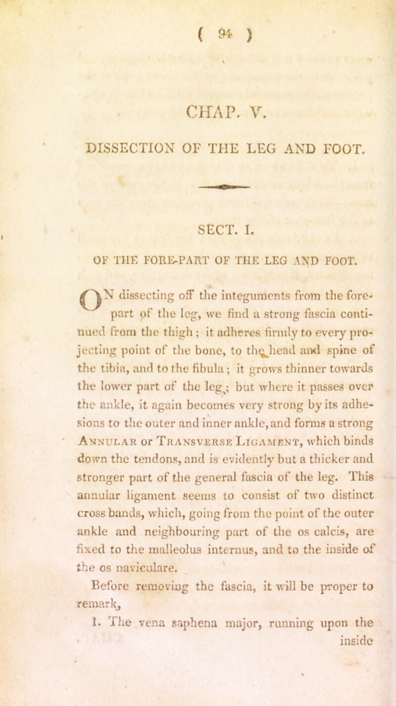 ( 9* ) CHAP. V. DISSECTION OF THE LEG AND FOOT. SECT. I. OF THE FORE-PART OF THE LEG AND FOOT. £^N dissecting off the integuments from the fore- part of the leg, we find a strong fascia conti- nued from the thigh ; it adheres firmly to every pro- jecting point of the bone, to th^head and spine of the tibia, and to the fibula; it grows thinner towards the lower part of the leg^; but where it passes over the ankle, it again becomes very strong by its adhe- sions to the outer and inner ankle, and forms a strong Annular or Transverse Ligament, which binds down the tendons, and is evidently but a thicker and stronger part of the general fascia of the leg. This annular ligament seems to consist of two distinct cross bands, which, going from the point of the outer ankle and neighbouring part of the os calcis, are fixed to the malleolus interims, and to the inside of the os naviculare. Before removing the fascia, it will be proper to remark, 1. The vena saphena major, running upon the inside