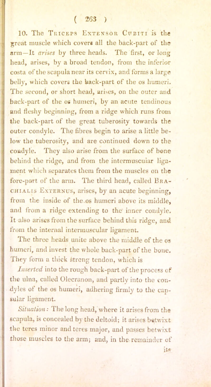 10. The Tuiceps Extensor Cubiti is the great muscle which cover* all the back-part of the arm—It arises by three heads. The first, or long head, arises, by a broad tendon, from the inferior costa of the scapula near its cervix, and forms a large belly, which covers the back-part of the os humeri. The second, or short head, arises, on the outer and back-part of the os humeri, by an acute tendinous and fleshy beginning, from a ridge which runs from the back-part of the great tuberosity towards the outer condyle. The fibres begin to arise a little be- low the tuberosity, and are continued down to the condyle. They also arise from the surface of bone behind the ridge, and from the intermuscular liga- ment which separates them from the muscles on the fore-part of the arm. The third head, called Bra- chialis Externus, arises, by an acute beginning, from the inside of the os humeri above its middle, and from a ridge extending to the inner condyle. It also arises from the surface behind this ridge, and from the internal intermuscular ligament. The three heads unite above the middle of the os humeri, and invest the whole back-part of the bone. They form a thick strong tendon, which is Inserted into the rough back-part of the process of the ulna, called Olecranon, and partly into the con- dyles of the os humeri, adhering firmly to the cap- sular ligament. Situation: The long head, where it arises from the scapula, is concealed by the deltoid; it arises betwixt the teres minor and teres major, and passes betwixt those muscles to the arm; and, in the remainder of