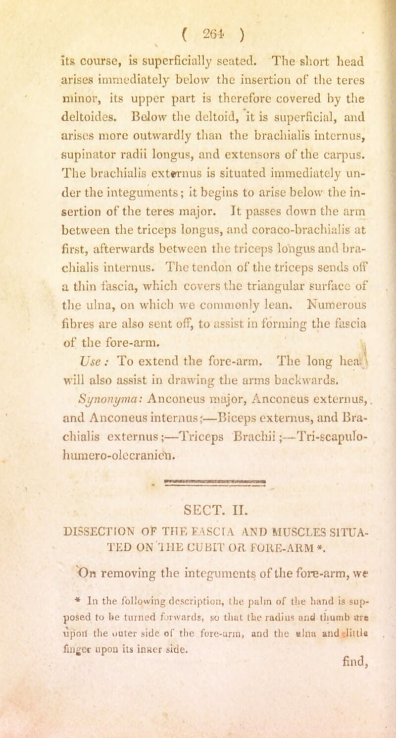% its course, is superficially seated. The short head arises immediately below the insertion of the teres minor, its upper part is therefore covered by the deltoides. Bolow the deltoid, it is superficial, and arises more outwardly than the brachialis in tern us, supinator radii longus, and extensors of the carpus. The brachialis extrrnus is situated immediately un- der the integuments; it begins to arise below the in- sertion of the teres major. It passes down the arm between the triceps longus, and coraco-brachialis at first, afterwards between the triceps longus and bra- chialis interims. The tendon of the triceps sends off a thin fascia, which covers the triangular surface of the ulna, on which we commonly lean. Numerous fibres are also sent off, to assist in forming the fascia of the fore-arm. Use: To extend the fore-arm. The long hea; will also assist in drawing the arms backwards. Synonyma: Anconeus major, Anconeus externus,. and Anconeus interims;—Biceps externus, and Bra- chialis externus;—Triceps Brachii;—Tri-scapulo- humero-olecranien. SECT. II. DISSECTION OF THE FASCIA AND MUSCLES SITUA- TED ON THE CUBIT OR FORE-ARM *. On removing the integuments of the fore-arm, we * In the following description, the palin of the hand is sup- posed to he turned forwards, so that the radius and thumb are upon the outer side of the fore-arin, and the ulna and rlitlla finger upon its inner side. find,