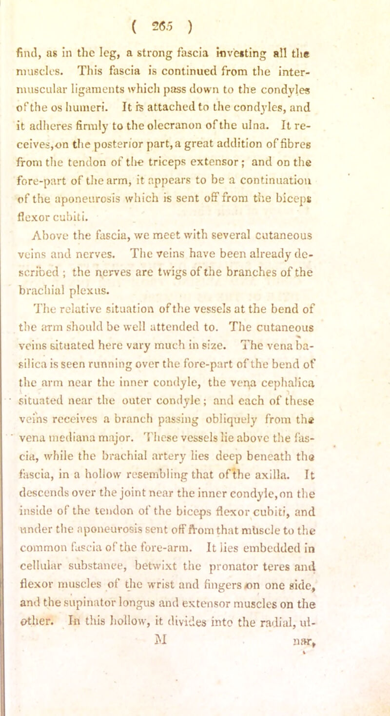 find, as in the leg, a strong fascia investing all the muscles. This fascia is continued from the inter- muscular ligaments which pass down to the condyles of the os humeri. It is attached to the condyles, and it adheres firmly to the olecranon of the ulna. It re- ceives,on the posterior part, a great addition of fibres from the tendon of the triceps extensor; and on the fore-part of the arm, it appears to be a continuation of the aponeurosis which is sent off from the biceps flexor cubiti. Above the fascia, we meet with several cutaneous veins and nerves. The veins have been already de- scribed ; the nerves are twigs of the branches of the brachial plexus. The relative situation of the vessels at the bend of the 5trm should be well attended to. The cutaneous veins situated here vary much in size. The vena ba- silica is seen running over the fore-part of the bend of the arm near the inner condyle, the vena cephalica situated near the outer condyle; and each of these veins receives a branch passing obliquely from the vena tnediana major. These vessels lie above the fas- cia, while the brachial artery lies deep beneath the fascia, in a hollow resembling that of the axilla. It descends over the joint near the inner condyle,on the inside of the tendon of the biceps flexor cubiti, and under the aponeurosis sent off from that mhscle to the common fascia of the fore-arm. It lies embedded in cellular substance, betwixt the pronator teres and flexor muscles of the wrist and fingers <on one side, and the supinator longus and extensor muscles on the ether. In this hollow, it divides into the radial, ul- M mw,
