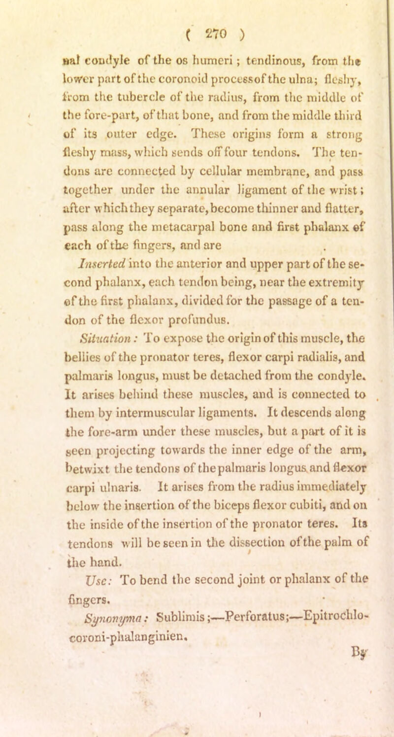nal condyle of the os humeri; tendinous, from the lower part of the coronoid processof the ulna; fleshy, from the tubercle of the radius, from the middle of the fore-part, of that bone, and from the middle third of its outer edge. These origins form a strong fleshy mass, which sends off four tendons. The ten- dons are connected by cellular membrane, and pass together under the annular ligament of the wrist; after which they separate, become thinner and flatter, pass along the metacarpal bone and first phalanx of each of the fingers, and are Inserted into the anterior and upper part of the se- cond phalanx, each tendon being, near the extremity ©f the first phalanx, divided for the passage of a ten- don of the flexor profundus. Situation: To expose the origin of this muscle, the bellies of the pronator teres, flexor carpi radialis, and palmaris longus, must be detached from the condyle. It arises behind these muscles, and is connected to them by intermuscular ligaments. It descends along the fore-arm under these muscles, but a part of it is seen projecting towards the inner edge of the arm, betwixt the tendons of the palmaris longus and flexor carpi ulnaris. It arises from the radius immediately below the insertion of the biceps flexor cubiti, and on the inside of the insertion of the pronator teres. Its tendons will be seen in the dissection of the palm of > the hand. Use: To bend the second joint or phalanx of the fingers. Synonyma: SublimisPerforatusEpitrochlo- coroni-phalanginien. By i