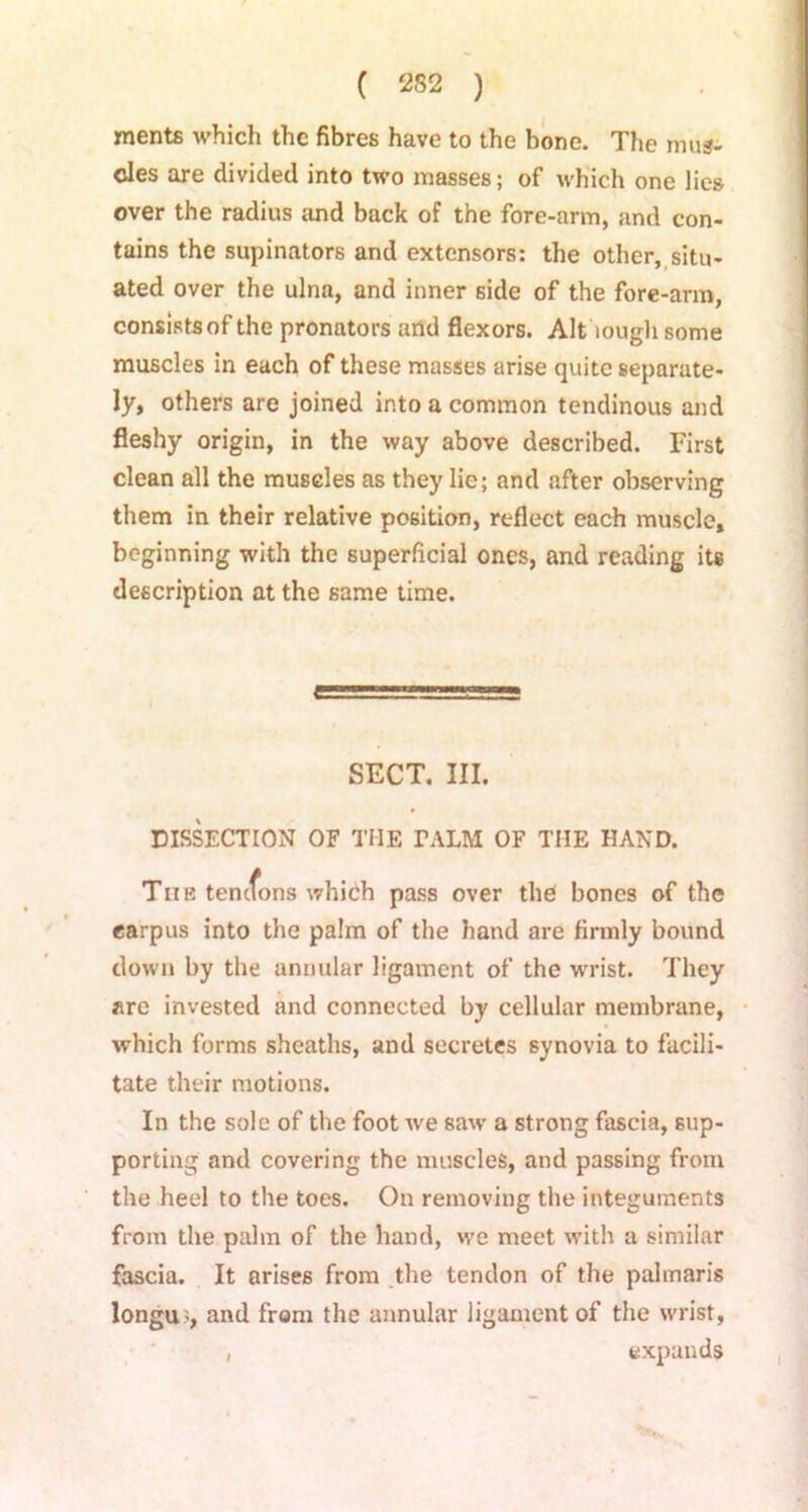 mente which the fibres have to the bone. The mus- cles are divided into two masses; of which one lies over the radius and back of the fore-arm, and con- tains the supinators and extensors: the other, situ- ated over the ulna, and inner side of the fore-arm, consists of the pronators and flexors. Alt'tough some muscles in each of these masses arise quite separate- ly, others are joined into a common tendinous and fleshy origin, in the way above described. First clean all the muscles as they lie; and after observing them in their relative position, reflect each muscle, beginning with the superficial ones, and reading its description at the same time. SECT. III. DISSECTION OF THE TALM OF THE HAND. The tenefons which pass over the bones of the carpus into the palm of the hand are firmly bound clown by the annular ligament of the wrist. They are invested and connected by cellular membrane, which forms sheaths, and secretes synovia to facili- tate their motions. In the sole of the foot w'e saw a strong fascia, sup- porting and covering the muscles, and passing from the heel to the toes. On removing the integuments from the palm of the hand, we meet with a similar fascia. It arises from the tendon of the palmaris longu -, and from the annular ligament of the wrist, , expands