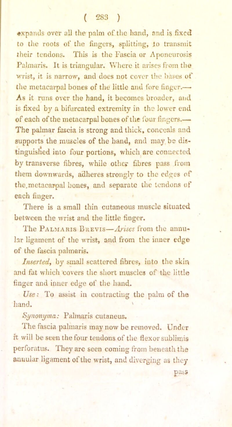 expands over all the palm of the hand, and is fixed to the roots of the fingers, splitting, to transmit their tendons. This is the Fascia or Aponeurosis Palmaris. It is triangular. Where it arises from the wrist, it is narrow, and does not cover the bases of the metacarpal bones of the little and fore finger.—• As it runs over the hand, it becomes broader, and is fixed by a bifurcated extremity in the lower end of each of the metacarpal bones of the four fingers.— The palmar fascia is strong and thick, conceals and supports the muscles of the hand, and may be dis- tinguished into four portions, which are connected by transverse fibres, while othe* fibres pass from them downwards, adheres strongly to the edges of the,metacarpal bones, and separate the tendons of each finger. There is a small thin cutaneous muscle situated between the wrist and the little finger. The Palmaris Brevis—Arises from the annu- lar ligament of the wrist, and from the inner edge of the fascia palmaris. Inserted, by small scattered fibres, into the skin and fat which covers the short muscles of the little finger and inner edge of the hand. Use: To assist in contracting the palm of the hand. ' Synonyma: Palmaris cutaneus. The fascia palmaris may now be removed. Under it will be seen the four tendons of the flexor sublimis perforatus. They are seen coming from beueath the annular ligament of the wrist, and diverging as they paiS