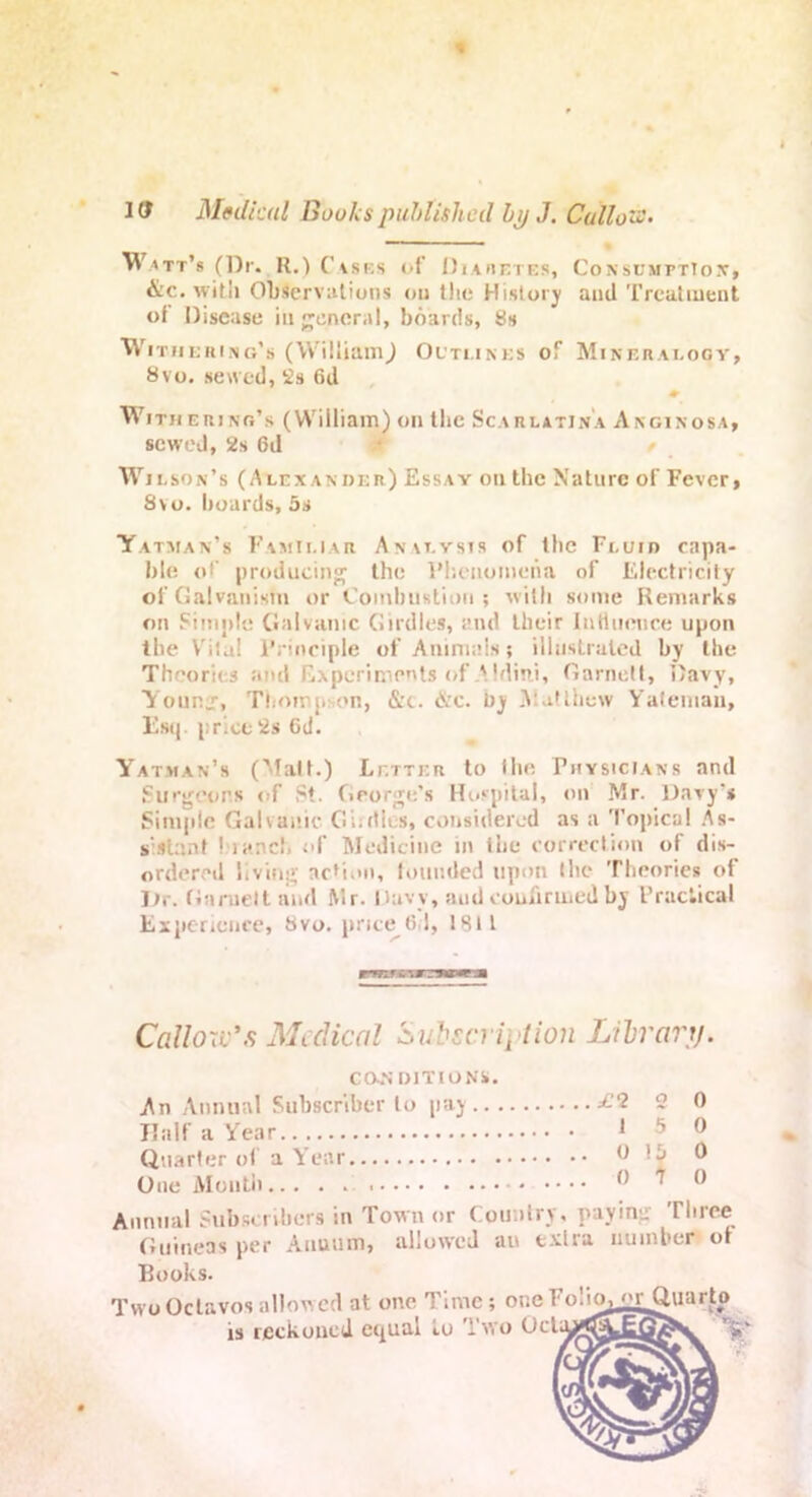 Watt’s (Dr. R.) Cases of Diaretes, Consumption, &c. with Observations ou tlie History and Treatment of Disease in general, boards, 8s Withering’s (William,) Outlines of Mineralogy, 8vo. sewed, 2s 6d ♦ Withering’s (William) on the Scarlatina Anginosa, scweJ, 2s 6d / Wilson’s (Alexander) Essay ou the Nature of Fever, 8vo. boards, 5s Yatman’s Familiar Analysis of the Fluid capa- ble of producing the Phenomena of Electricity of Galvanism or Combustion; with some Remarks on Simple Galvanic Girdles, and their Inti nonce upon the Vri!a! Principle of Animals; illustrated by the Theories and Experiments of A. Idini, Garnett, I'avy, Younj-, Thompson, &c. &c. by Matthew Yatemau, Esq. price2s 6d. Yatman’s (Matt.) Letter to the Physicians and Surgeons of St. George’s Hospital, on Mr. Davy’s Simple Galvanic Giutles, considered as a Topical As- s'.slant I ianc!. of Medicine in the correction of dis- ordered living action, tounded upon the Theories of Dr. Garnett and Mr. Davy, aud confirmed by Practical Experience, 8vo. price 6,1, 1811 Callow's Medical Subscription Library. CONDITIONS. An Annual Subscriber to pay ^-'2 2 0 Half a Year 15 0 Quarter of a Y ear 0 'j 0 One Monti) ® ^ ® Annual Subscribers in Town or Country, paying Three Guineas per Annum, allowed an extra number ot Books. Two Octavos allowed at one Time; one FoliOj m~ Quarto is reckoned equal iu Two Octiyi^^j^^v ’it* SI