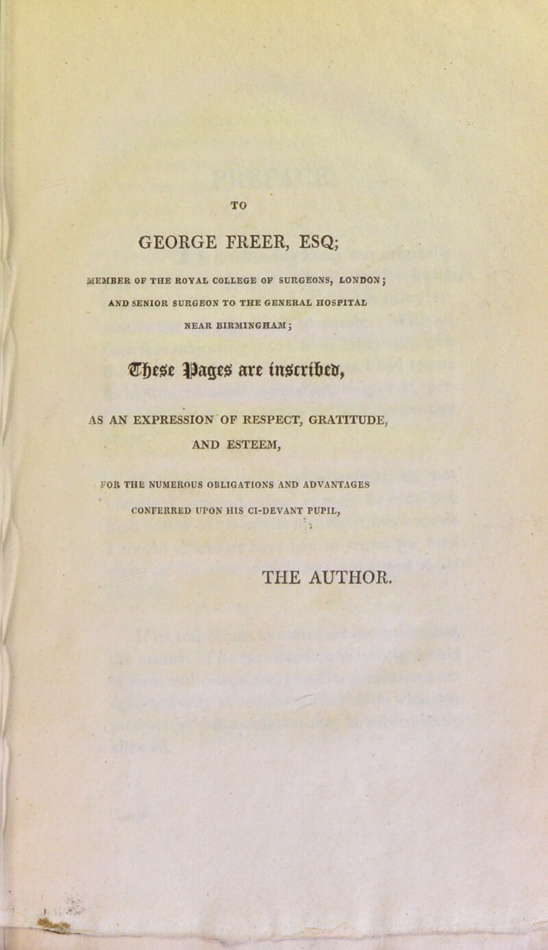 GEORGE FREER, ESQ; MEMBER OF THE ROYAL COLLEGE OF SURGEONS, LONDON J AND SENIOR SURGEON TO THE GENERAL HOSPITAL NEAR BIRMINGHAM; 'Ef)m are ine!crt5eir, AS AN EXPRESSION OF RESPECT, GRAllTUDE, AND ESTEEM, FOB THE NUMEROUS OBLIGATIONS AND ADVANTAGES « CONFERRED UPON HIS CI-DEVANT PUPIL, THE AUTHOR,