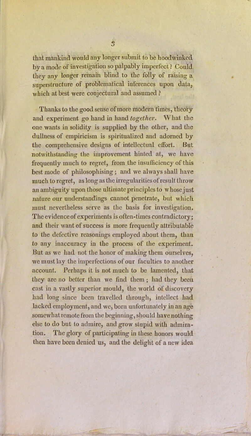 that mankind would any longer submit to be hoodwinked by a mode of investigation so palpably imperfect ? Could they any longer remain blind to the folly of raising a superstructure of problematical inferences upon data, which at best were conjectural and assumed ? Thanks to the good sense of more modern times, theory and experiment go hand in hand together. What the one wants in solidity is supplied by the other, and the dullness of empiricism is spiritualized and adorned by the comprehensive designs of intellectual effort. But notwithstanding the improvement hinted at, we have frequently much to regret, from the insufficiency of this best mode of philosophising; and we always shall have much to regret, as long as the irregularities of result th row an ambiguity upon those ultimate principles to whose just nature our understandings cannot penetrate, but which must nevertheless serve as the basis for investigation. The evidence of experiments is often-times contradictory; and their want of success is more frequently attributable to the defective reasonings employed about them, than to any inaccuracy in the process of the experiment. But as we had not the honor of making them ourselves, we must lay the imperfections of our faculties to another account. Perhaps it is not much to be lamented, that they are no better than we find them; had they been cast in a vastly superior mould, the world of discovery had long since been travelled through, intellect had lacked employment, and we, born unfortunately in an age somewhat remote from the beginning, should have nothing else to do but to admire, and grow stupid with admira- tion. The glory of participating in these honors would then have been denied us, and the delight of a new idea