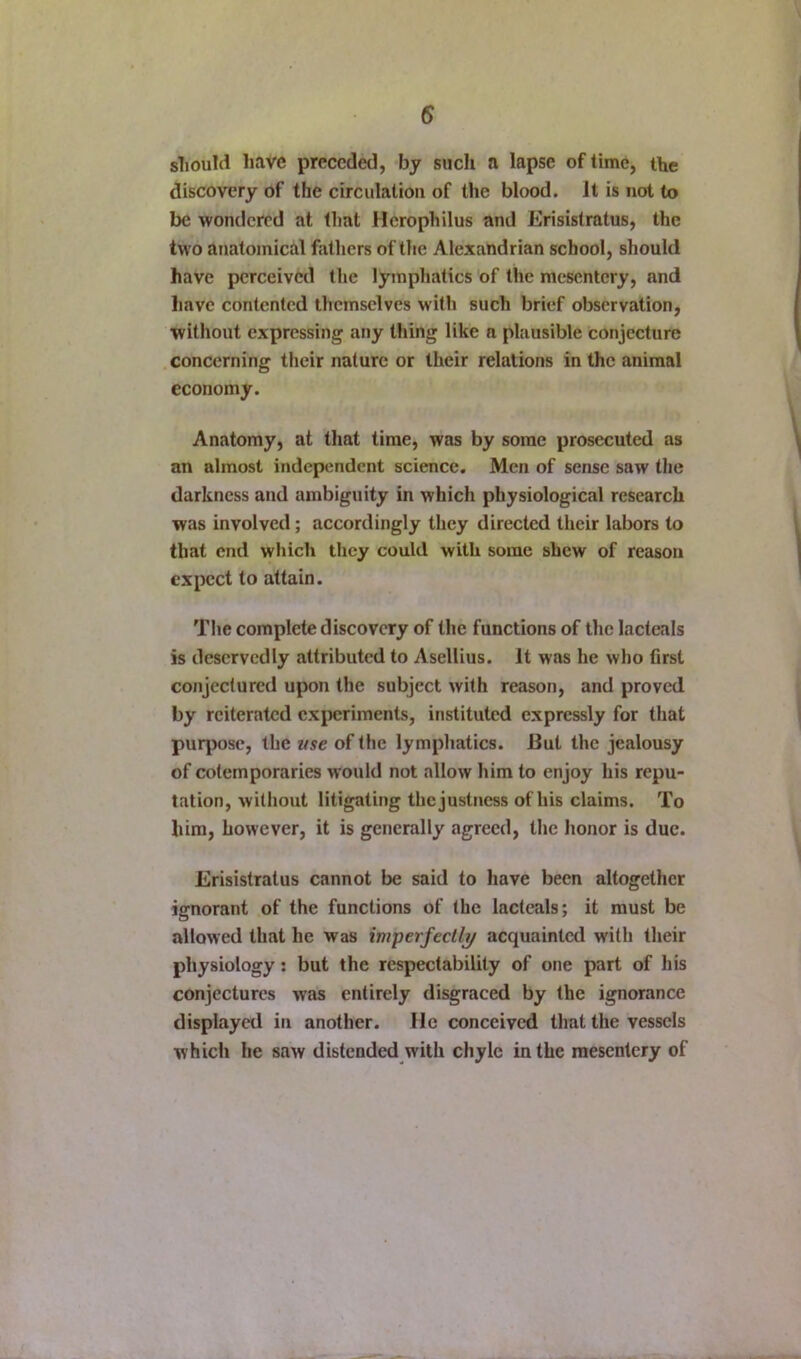 sliould have preceded, by such a lapse of time, the discovery of the circulation of the blood. It is not to be wondered at that Herophilus and Erisistratus, the two anatomical fatliers of the Alexandrian school, should have perceived the lymphatics of the mesentery, and have contented themselves with such brief observation, without expressing any thing like a plausible conjecture concerning their nature or their relations in the animal economy. Anatomy, at that time, was by some prosecuted as an almost independent science. Men of sense saw the darkness and ambiguity in which physiological research was involved; accordingly they directed their labors to that end which they could with some shew of reason expect to attain. The complete discovery of the functions of the lacteals is deservedly attributed to Asellius. It was he who first conjectured upon the subject with reason, and proved by reiterated experiments, instituted expressly for that purpose, the use of the lymphatics. But the jealousy of cotemporaries would not allow him to enjoy his repu- tation, without litigating the justness of his claims. To him, however, it is generally agreed, the honor is due. Erisistratus cannot be said to have been altogether ignorant of the functions of the lacteals; it must be allowed that he was imperfeclli/ acquainted with their physiology: but the respectability of one part of his conjectures was entirely disgraced by the ignorance displayed in another. He conceived that the vessels which he saw distended with chyle in the mesentery of