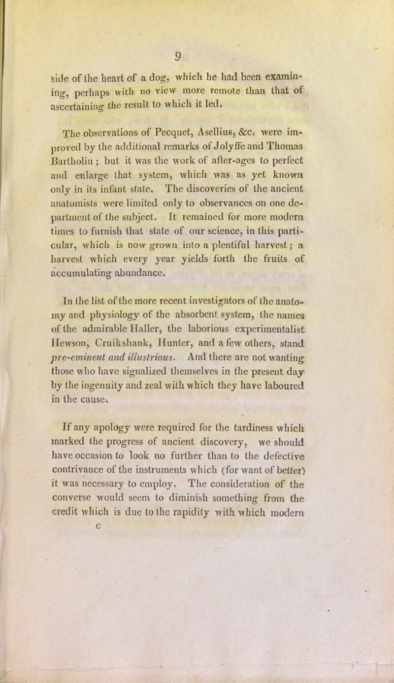 side of the heart of a dog, which he liad been examin- ing, perhaps with no view more remote than that of ascertaining the result to which it led* The observations of Pecquet, AselliuSj &Ci were im- proved by the additional remarks of Jolytfe and Thomas liartholin ; but it was the work of after-ages to perfect and enlarge that system, which was as yet known only in its infant state. The discoveries of the ancient anatomists were limited only to observances on one de- partment of the subject. It remained for more modern times to furnish that state of our science, in this parti- cular, which is now grown into a plentiful harvest; a harvest which every year yields forth the fruits of accumulating abundance. In the list of the more recent investigators of the anato- my and physiology of the absorbent system, the names of the admirable Haller, the laborious experimentalist Ilewson, Cruikshank, Hunter, and a few others, stand pre-eminent and illustrious. And there are not wanting those who have signalized themselves in the present day by the ingenuity and zeal with which they have laboured in the causes If any apology were required for the tardiness which marked the progress of ancient discovery, we should have occasion to look no further than to the defective contrivance of the instruments which (for want of better) it was necessary to employ. The consideration of the converse would seem to diminish something from the credit which is due to the rapidity with which modern c