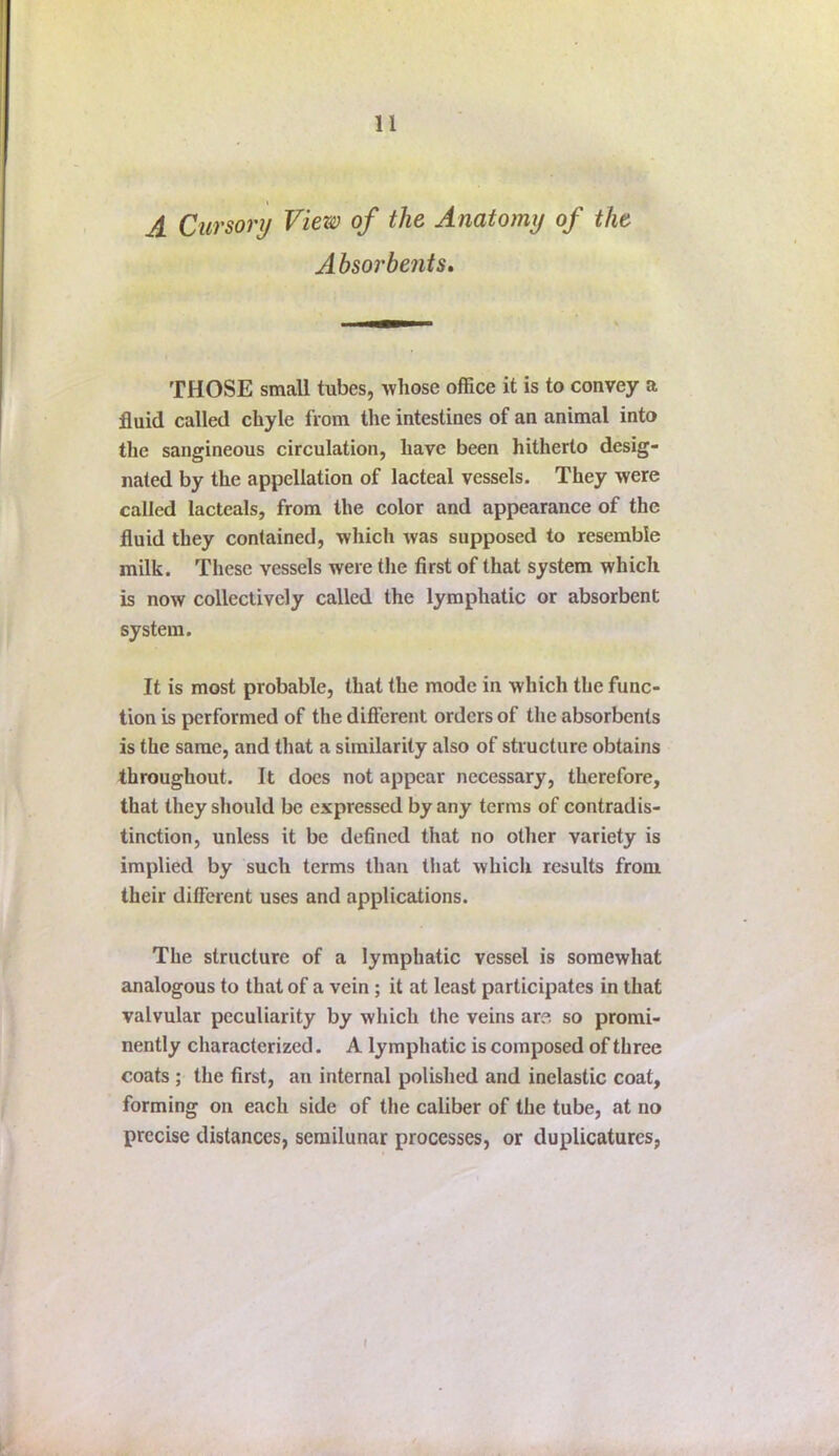 A Cursory View of the Anatomy of the Absorbent s» THOSE small tubes, whose office it is to convey a fluid called chyle from the intestines of an animal into the sangineous circulation, have been hitherto desig- nated by the appellation of lacteal vessels. They were called lacteals, from the color and appearance of the fluid they contained, which was supposed to resemble milk. These vessels were the first of that system which is now collectively called the lymphatic or absorbent system. It is most probable, that the mode in which the func- tion is performed of the diflerent orders of the absorbents is the same, and that a similarity also of structure obtains throughout. It does not appear necessary, therefore, that they should be expressed by any terms of contradis- tinction, unless it be defined that no other variety is implied by such terms than that which results from their different uses and applications. The structure of a lymphatic vessel is somewhat analogous to that of a vein; it at least participates in that valvular peculiarity by which the veins are so promi- nently characterized. A lymphatic is composed of three coats ; the first, an internal polished and inelastic coat, forming on each side of the caliber of the tube, at no precise distances, semilunar processes, or duplicatures,