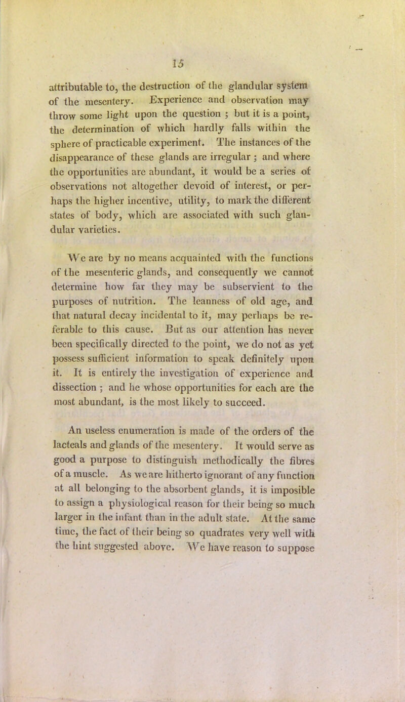 attributable to, the destruction of the glandular system of the mesentery. Experience and observation may throw some light upon the question ; but it is a point, the determination of which liardly falls within the sphere of practicable experiment. The instances of the disappearance of these glands are irregular ; and where the opportunities are abundant, it would be a series of observations not altogether devoid of interest, or per- haps tlie higher incentive, utility, to mark the difterent states of body, which are associated with such glan- dular varieties. We are by no means acquainted with the functions of the mesenteric glands, and consequently we cannot determine how far they may be subservient to the purposes of nutrition. The leanness of old age, and that natural decay incidental to it, may perhaps bo re- ferable to this cause. But as our attention has nevej been specifically directed to the point, we do not as yet possess sufficient information to speak definitely upon it. It is entirely the investigation of experience and dissection ; and he whose opportunities for each are the most abundant, is the most likely to succeed. An useless enumeration is made of the orders of the lacteals and glands of the mesentery. It would serve as good a purpose to distinguish methodically the fibres of a muscle. As we are hitherto ignorant of any function at all belonging to the absorbent glands, it is imposible to assign a physiological reason for their being so much larger in the infant than in the adult state. At the same time, the fact of their being so quadrates very well with the hint suggested above. We have reason to suppose