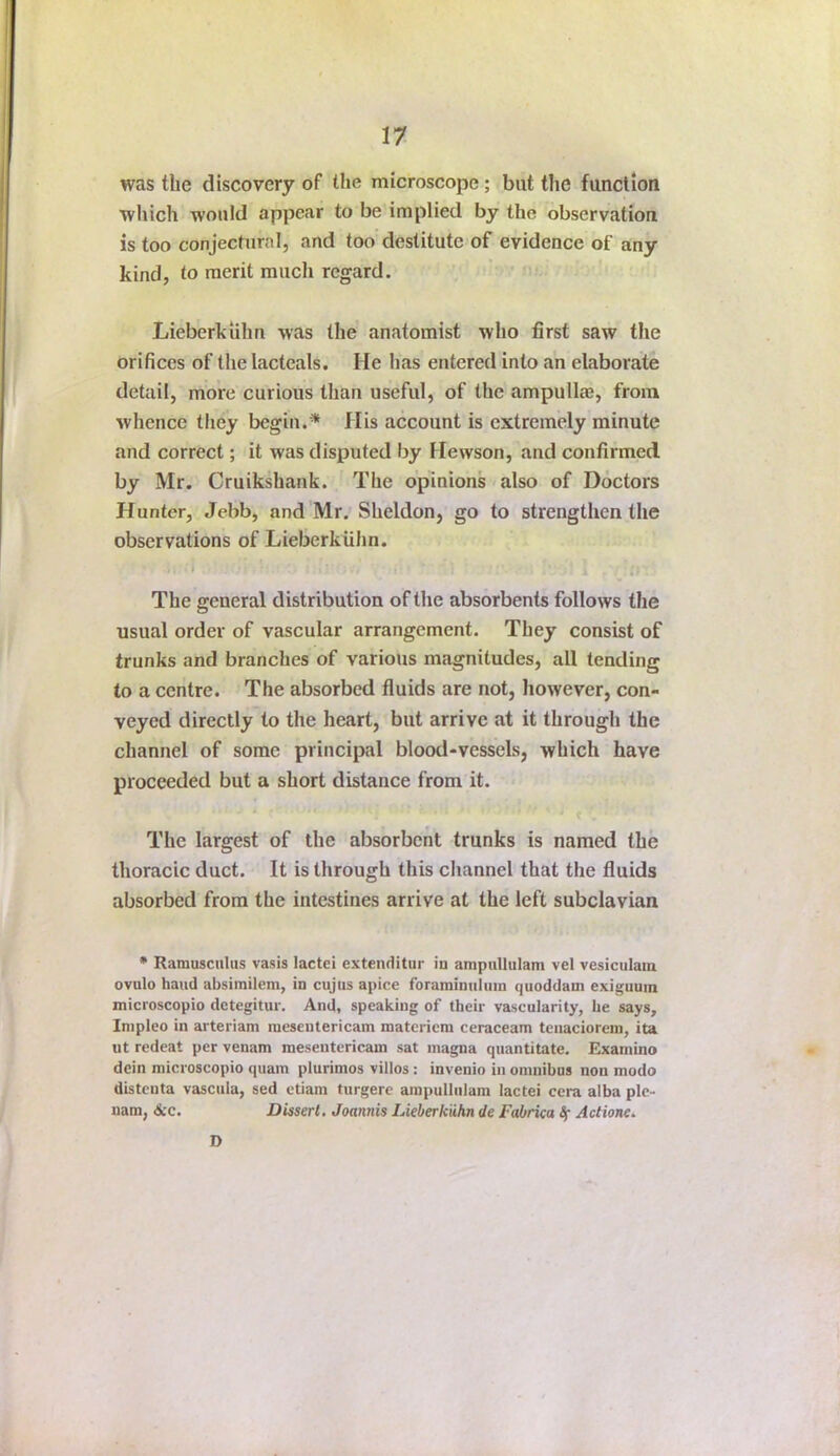 was the discovery of the microscope; but the function which would appear to be implied by the observation is too conjectural, and too destitute of evidence of any kind, to merit much regard. ' Lieberkiihn was the anatomist who first saw the orifices of the lacteals. He has entered into an elaborate detail, more curious than useful, of the ampullae, from whence they begin.* His account is extremely minute and correct; it was disputed by Hewson, and confirmed by Mr. Cruikshank. The opinions also of Doctors Hunter, Jebb, and Mr. Sheldon, go to strengthen the observations of Lieberkiihn. • • * »• The general distribution of the absorbents follows the usual order of vascular arrangement. They consist of trunks and branches of various magnitudes, all tending to a centre. The absorbed fluids are not, however, con- veyed directly to the heart, but arrive at it through the channel of some principal blood-vessels, which have proceeded but a short distance from it. The largest of the absorbent trunks is named the thoracic duct. It is through this channel that the fluids absorbed from the intestines arrive at the left subclavian • Ramusculus vasis lactei extenditur in ampiillulam vel vesiculaia ovulo hand absimilem, in cujus apice foraminulum quoddam exiguum microscopio detegitur. And, speaking of their vascularity, he says, Inipleo in arteriam luesentericam materiem ceraceam tenaciorem, ita lit redeat per venam mesentericam sat inagna quantitate. Examino dein microscopio quam plurimos villos: invenio in omnibus non modo distenta vascula, sed etiam turgere ainpulliilam lactei cera alba ple- nam, Arc. Dissert. Joannis Lieberkiihn de Fabrica If Actione. D