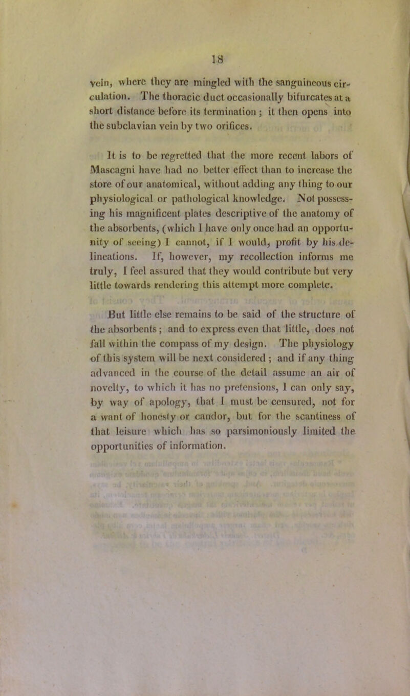 vein, where they are mingled with the sanguineous cir- culation. The thoracic duct occasionally bifurcates at a short distance before its termination ; it then opens into the subclavian vein by two orifices. It is to be regretted that the more recent labors of Mascagni have had no better etfect than to increase the store of our anatomical, without adding any thing to our physiological or pathological knowledge. Not possess- ing his magnificent plates descriptive of the anatomy of the absorbents, (which 1 have only once had an opportu- nity of seeing) I cannot, if I would, profit by his de- lineations. If, however, my recollection informs me truly, I feel assured that they would contribute but very little towards rendering this attempt more complete. But little else remains to be said of the structure of the absorbents; and to express even that little, does not fall within the compass of my design. The physiology of this system will be next considered ; and if any thing advanced in the course of the detail assume an air of novelty, to which it has no pretensions, 1 can only say, by way of apology, that I must be censured, not for a want of honesty or candor, but for the scantiness of that leisure which has so parsimoniously limited the opportunities of information.
