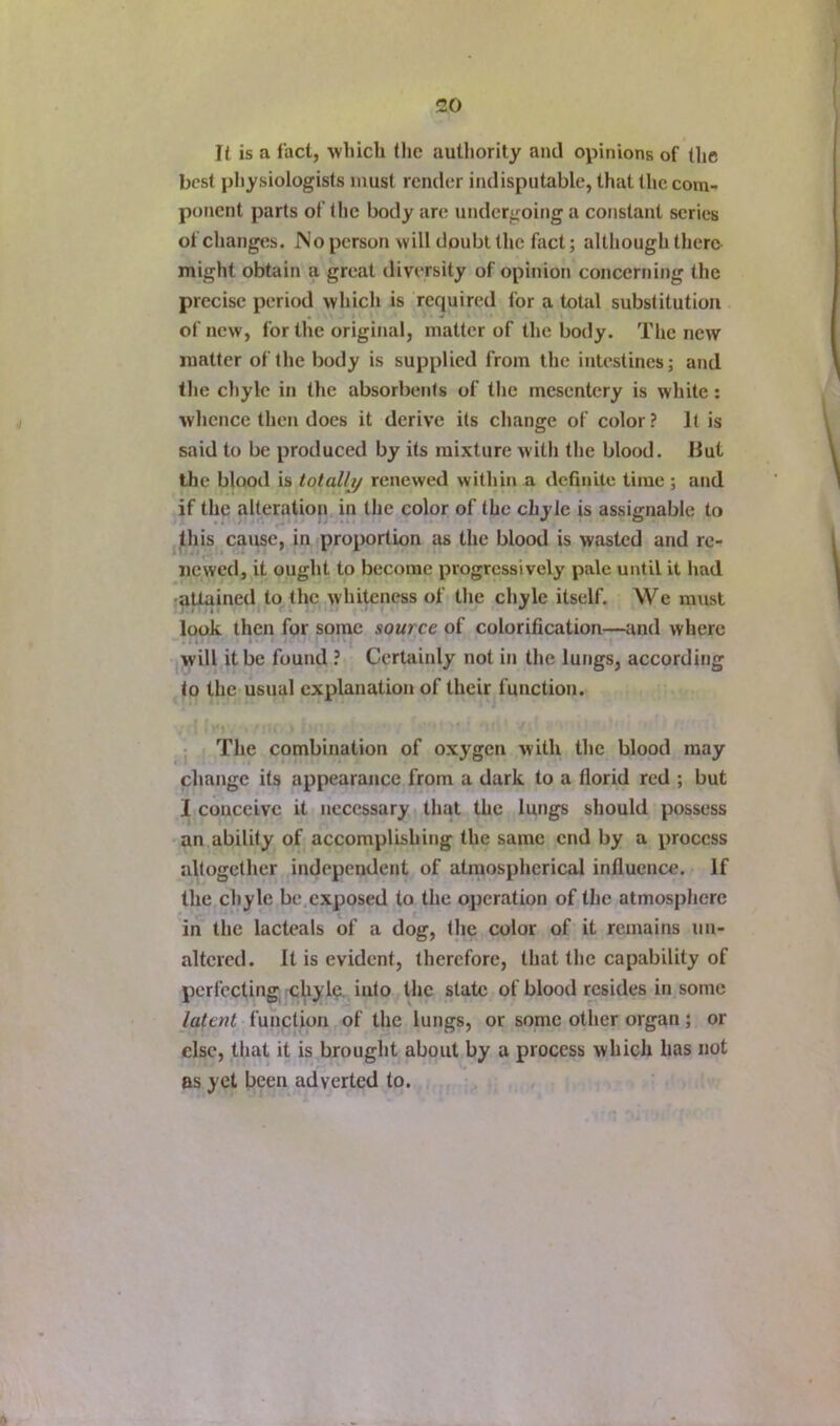 II is a fact, which lljc autliority and opinions of the best physiologists must render indisputable, that the com- ponent parts of the body are undergoing a constant scries of changes. JNo person will doubt the fact; although there might obtain a great diversity of opinion concerning the precise period which is required for a total substitution of new, for the original, matter of the body. The new matter of the body is supplied from the intestines; and the chyle in the absorbeths of the mesentery is white; whence then docs it derive its change of color? It is said to be produced by its mixture with the blood. Hut the blood is totally renewed within a definite time ; and if the alteration in the color of the chyle is assignable to this cause, in proportion as the blood is wasted and re- newed, it ought to become progressively pale until it had •attained to the whiteness of the chyle itself. We must look then for some source of colorification—and where will it be found ? Certainly not in the lungs, according to the usual explanation of their function. The combination of oxygen with the blood may change its appearance from a dark to a florid red ; but I conceive it necessary that the lungs should possess an ability of accomplishing the same end by a process altogether independent of atmospherical influence. If the chyle be exposed to the operation of the atmosphere in the lacteals of a dog, the color of it remains un- altered. It is evident, therefore, that the capability of perfecting cbylo into the state of blood resides in some latatt function of the lungs, or some other organ; or else, that it is brought about by a process which has not as yet been adverted to.