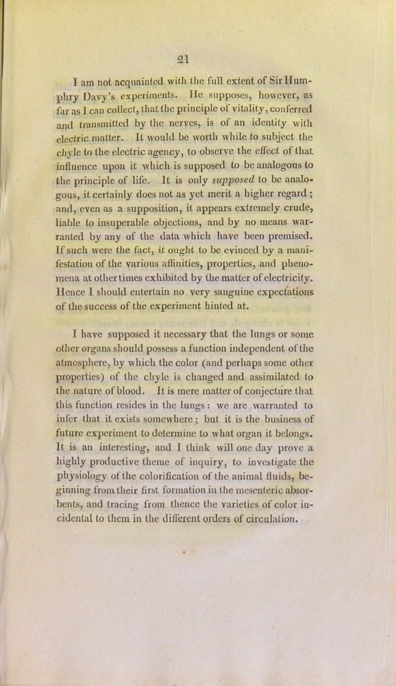 I am not acquainted with the full extent of Sir Hum- phry Davy’s experiments. He supposes, however, as far as I can collect, that the principle of vitality, conferred and transmitted by the nerves, is of an identity with electric matter. It would be worth while to subject the chyle to the electric agency, to observe the effect of that influence upon it which is supposed to be analogous to the principle of life. It is only supposed to be analo- gous, it certainly does not as yet merit a higher regard; and, even as a supposition, it appears extremely crude, liable to insuperable objections, and by no means war- ranted by any of the data which have been premised. If such were the fact, it ought to be evinced by a mani- festation of the various affinities, properties, and pheno- mena at other times exhibited by the matter of electricity. Hence I should entertain no very sanguine expectations of the success of the experiment hinted at. I have supposed it necessary that the lungs or some other organs should possess a function independent of the atmosphere, by which the color (and perhaps some other properties) of the chyle is changed and assimilated to the nature of blood. It is mere matter of conjecture that this function resides in the lungs: we are warranted to infer that it exists somewhere; but it is the business of future experiment to determine to what organ it belongs. It is an interesting, and 1 think will one day prove a highly productive theme of inquiry, to investigate the physiology of the colorification of the animal fluids, be- ginning from their first formation in the mesenteric absor- bents, and tracing from thence the varieties of color in- cidental to them in the different orders of circulation.