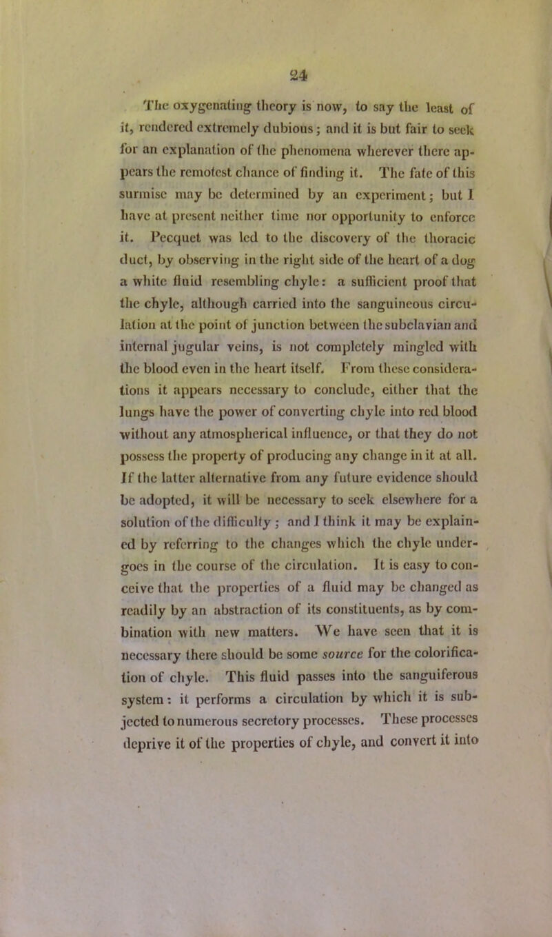 Tlie oxygenating theory is now, to say the least of it, rendered extremely dubious; and it is but fair to seek for an explanation of tlie phenomena wherever there ap- pears the remotest cliance of finding it. The fate of this surmise may be determined by an experiment; but 1 have at present neitlicr time nor opportunity to enforce it. Pecquet was led to the discovery of the thoracic duct, by observing in the right side of the heart of a dog a white fluid resembling chyle: a sufficient proof that the chyle, although carried into the sanguineous circu- lation at the point of junction between the subclavian and internal jugular veins, is not completely mingled with the blood even in the heart itself. From these considera- tions it appears necessary to conclude, either that the lungs have the power of converting chyle into red blood without any atmospherical influence, or that they do not possess the property of producing any change in it at all. If the latter alternative from any future evidence should be adopted, it will be necessary to seek elsewhere for a solution of the difficulty ; and J think it may be explain- ed by referring to the changes which the chyle under- goes in the course of the circulation. It is easy to con- ceive that the properties of a fluid may be changed as readily by an abstraction of its constituents, as by com- bination with new matters. We have seen that it is necessary there should be some source for the colorifica- tion of chyle. This fluid passes into the sanguiferous system; it performs a circulation by which it is sub- jected to numerous secretory processes. These processes deprive it of the properties of chyle, and convert it into