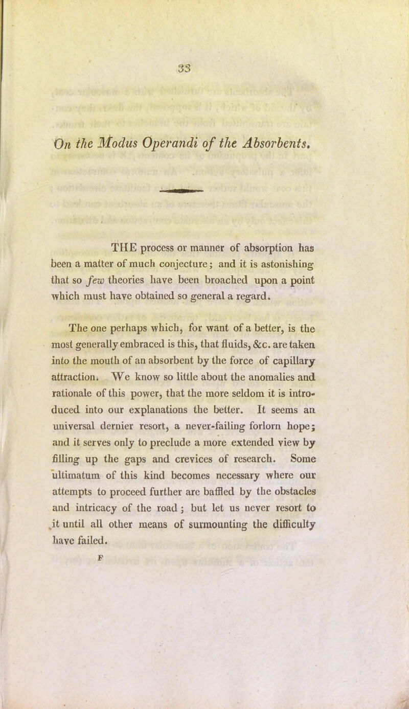 On the Modus Operandi of the Absorbents, THE process or manner of absorption has been a matter of much conjecture; and it is astonishing that so few theories have been broached upon a point which must have obtained so general a regard. The one perhaps which, for want of a better, is the most generally embraced is this, that fluids, &c. are taken into the mouth of an absorbent by the force of capillary attraction* We know so little about the anomalies and rationale of this power, that the more seldom it is intro- duced into our explanations the better. It seems an universal dernier resort, a never-failing forlorn hope; and it serves only to preclude a more extended view by filling up the gaps and crevices of research. Some ultimatum of this kind becomes necessary where our attempts to proceed further are baffled by the obstacles and intricacy of the road; but let us never resort to ^it until all other means of surmounting the difliiculty have failed. F