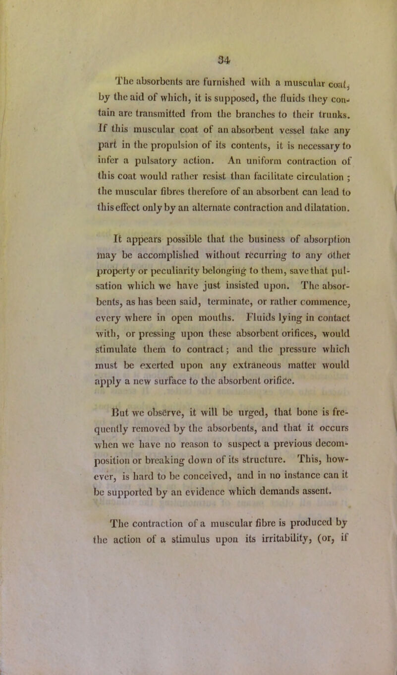 The absorbents are furnished with a muscular coatj by the aid of which, it is supposed, the fluids they con- tain arc transmitted from tlie branches to their trunks. If this muscular coat of an absorbent vessel take any part in the propulsion of its contents, it is necessary to infer a pulsatory action. An uniform contraction of this coat would rather resist tlian facilitate circulation ; the muscular fibres therefore of an absorbent can lead to this effect only by an alternate contraction and dilatation. It appears possible that the business of absorption may be accomplished without recurring to any Cthet properly or peculiarity belonging to them, save that pul- sation which we have just insisted upon. Tlie absor- bents, as has been said, terminate, or rather commence, every where in open mouths. Fluids lying in contact with, or pressing upon these absorbent orifices, would stimulate them to contract; and the pressure which must be exerted upon any extraneous matter would apply a new surface to the absorbent orifide. Kut we obsdrve, it will be urged, that bone is fre- quently removed by the absorbents, and that it occurs when we have no reason to suspect a previous decom- position or breaking down of its structure. This, how- ever, is hard to be conceived, and in no instance can it be supported by an evidence which demands assent. The contraction of a muscular fibre is produced by the action of a stimulus upon its irrifiibility, (or, if