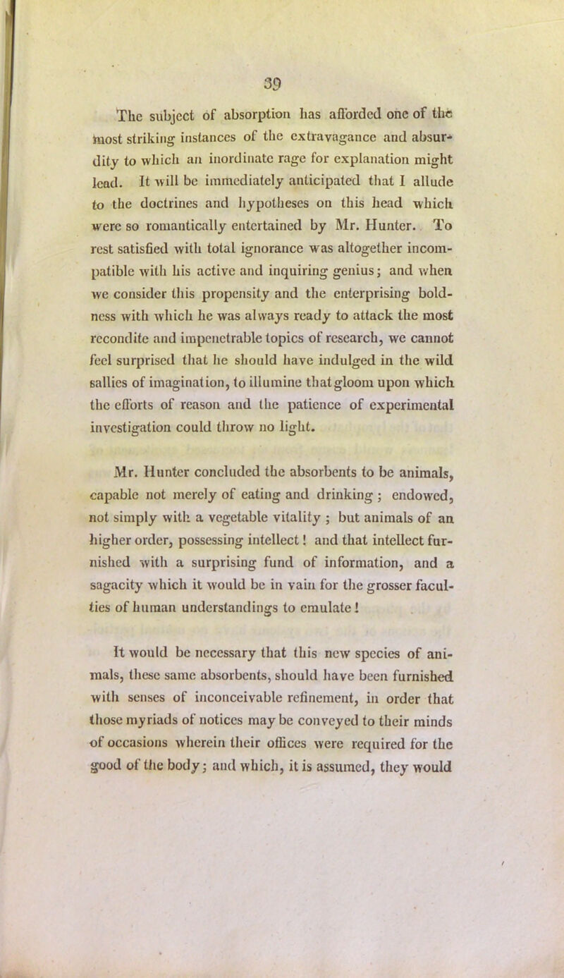 The subject of absorption has aflbrdcd one of the hiost striking instances of the extravagance and absur- dity to which an inordinate rage for explanation might lead. It will be immediately anticipated tliat I allude to the doctrines and hypotheses on this head which were so romantically entertained by Mr. Hunter. To rest satisfied with total ignorance was altogether incom- patible with his active and inquiring genius; and when we consider this propensity and the enterprising bold- ness with which he was always ready to attack the most recondite and impenetrable topics of research, we cannot feel surprised that he should have indulged in the wild sallies of imagination, to illumine that gloom upon which the efl’orts of reason and the patience of experimental investigation could throw no light. Mr. Hunter concluded the absorbents to be animals, capable not merely of eating and drinking ; endowed, not simply with a vegetable vitality ; but animals of an higher order, possessing intellect! and that intellect fur- nished with a surprising fund of information, and a sagacity which it would be in vain for the grosser facul- ties of human understandings to emulate! It would be necessary that this new species of ani- mals, these same absorbents, should have been furnished with senses of inconceivable refinement, in order that those myriads of notices may be conveyed to their minds of occasions wherein their offices were required for the good of tlie body; and which, it is assumed, they would