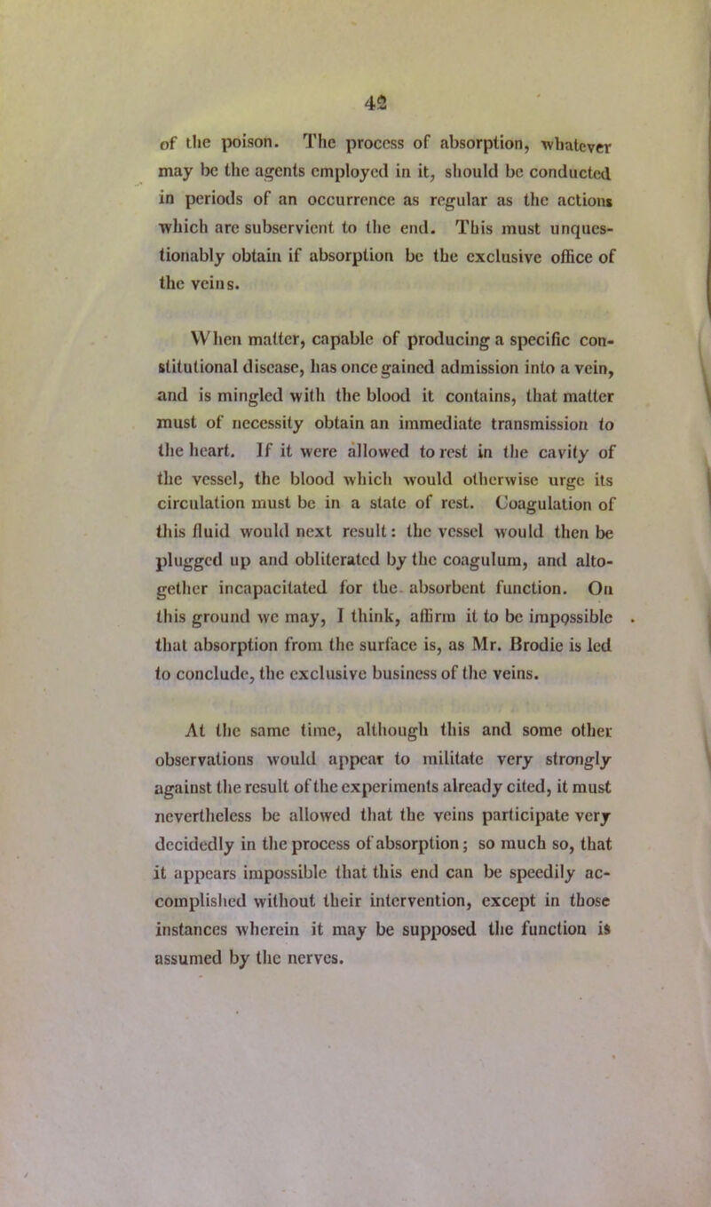 of the poison. The process of absorption, whatever may be the agents employed in it, sliould be conducted in periods of an occurrence as regular as the actions which are subservient to the end. This must unques- tionably obtain if absorption be the exclusive office of the veins. When matter, capable of pro<lucinga specific con- stitutional disease, has once gained admission into a vein, and is mingled with the blood it contains, that matter must of necessity obtain an immediate transmission to the heart. If it were allowed to rest in the cavity of the vessel, the blood which would otherwise urge its circulation must be in a state of rest. Coagulation of tliis fluid would next result: the vessel would then be plugged up and obliterated by the coagulura, and alto- gether incapacitated for the. absorbent function. On this ground we may, I think, affirm it to be irappssible that absorption from the surface is, as Mr. Brodie is led to conclude, the exclusive business of the veins. At the same time, although this and some other observations would appear to militate very strongly against the result of the experiments already cited, it must nevertheless be allowed that the veins participate very decidedly in the process of absorption; so much so, that it appears impossible that this end can be speedily ac- complished without their intervention, except in those instances wherein it may be supposed the function is assumed by the nerves.