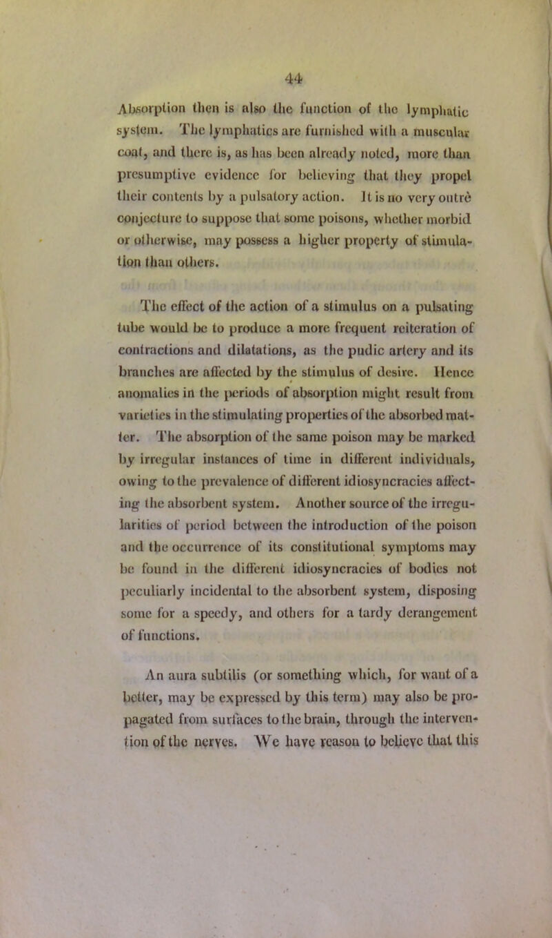 Absorption then is nlso the function of the lymphatic system. The lymphatics are furnished with a muscular coat, and there is, as has been already noted, more tlian presumptive evidence for believing that tliey propel their contents by a pulsatory action. It is no very outre! conjecture to suppose that some poisons, whether morbid or otherwise, may possess a higher property of stimula- tion than others. The effect of the action of a stimulus on a pulsating tube would be to produce a more frequent reiteration of contractions and dilatations, as the pudic artery and its branches arc afl’ected by the stimulus of desire. Hence anomalies in the jreriods of absorption might result from varieties in the stimulating proiierties of the absorbed mat- ter. The absorption of the same poison may be marked by irregular instances of time in different individuals, owing to the prevalence of different idiosyncracies affect- ing the absorbent system. Another source of the irregu- larities of period between the introduction of the poison and the occurrence of its constitutional symptoms may be found in the different idiosyncracies of bodies not peculiarly incidental to the absorbent system, disposing some for a speedy, and others for a tardy derangement of functions. An aura subtilis (or something which, for want of a better, may be expressed by this term) may also be pro- pagated from surfaces to the brain, through the interven- tion pf the nerves. We have veasou to believe that this