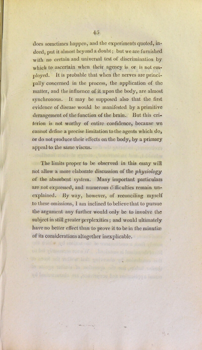 does sometimes lia])pcn, and the experiments quoted, in- deed, put it almost beyond a doubt; but we are furnished with no certain and universal test of discrimination by which to ascertain when (heir agency is or is not em- ployed. It is probable that wlien the nerves are princi- pally concerned in the process, the application of the matter, and the influence of it upon the body, are almost synchronous. It may be supposed also that the first evidence of disease would be manifested by a primitive derangement of the function of the brain. But this cri- terion is not worthy of entire confidence, because we cannot define a precise limitation to the agents which do, or do not produce their efl'ects on the body, by a primary appeal to the same viscus. The limits proper to be observed in this essay will not allow a more elaborate discussion of the physiology of the absorbent system. Many important particulars are not expressed, and numerous diSiculties remain un- explained. By way, how'ever, of reconciling myself to these omissions, 1 am inclined to believe that to pursue the argument any further would only be to involve the subject in still greater perplexities; and would ultimately have no better eftect than to prove it to be in the minutia; of its considerations altogether inexplicable.