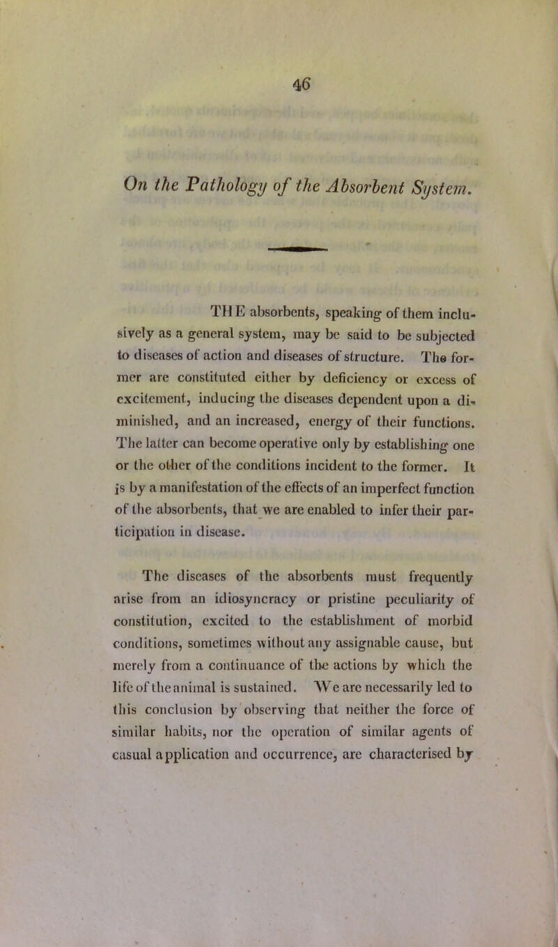 On the Pathology of the Absorbent System. THE absorbents, speaking of them inclu- sively as a general system, may be said to be subjected to diseases of action and diseases of structure. The for- mer are constituted either by deficiency or excess of excitement, inducing the diseases dependent upon a di- minished, and an increased, energy of their functions. The latter can become operative only by establishing one or the ot4ier of the conditions incident to the former. It is by a manifestation of the effects of an imperfect function of the absorbents, that we are enabled to infer their par- ticipation in disease. The diseases of the absorbents must frequently arise from an idiosyncracy or pristine peculiarity of constitution, excited to the establishment of morbid conditions, sometimes without any assignable cause, but merely from a continuance of tire actions by which the life of the animal is sustained. AVe are necessarily led to this conclusion by observing that neither the force of similar habits, nor the operation of simitar agents of casual application and occurrence, are characterised by