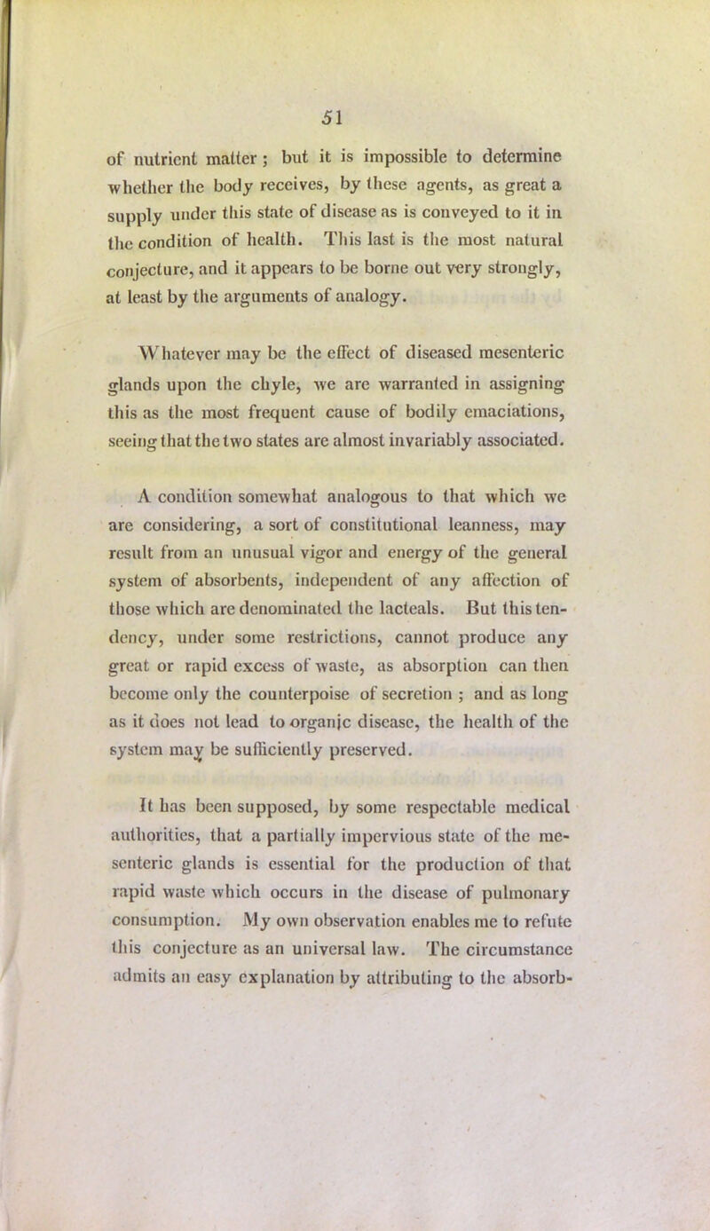 of nutrient matter; but it is impossible to determine whether the body receives, by these agents, as great a supply under this state of disease as is conveyed to it in tlic condition of health, Tliis last is the most natural conjecture, and it appears to be borne out very strongly, at least by the arguments of analogy. Whatever may be the effect of diseased mesenteric glands upon the chyle, we are warranted in assigning this as the most frequent cause of bodily emaciations, seeing that the two states are almost invariably associated. A condition somewhat analogous to that which we are considering, a sort of constitutional leanness, may result from an unusual vigor and energy of the general system of absorbents, independent of any affection of those which are denominated the lacteals. But this ten- dency, under some restrictions, cannot produce any great or rapid excess of waste, as absorption can then become only the counterpoise of secretion ; and as long as it does not lead to organic disease, the health of the system may be sufliciently preserved. It has been supposed, by some respectable medical authorities, that a partially impervious state of the me- senteric glands is essential for the production of that rapid waste which occurs in the disease of pulmonary consumption. My own observation enables me to refute this conjecture as an universal law. The circumstance admits an easy explanation by attributing to the absorb-