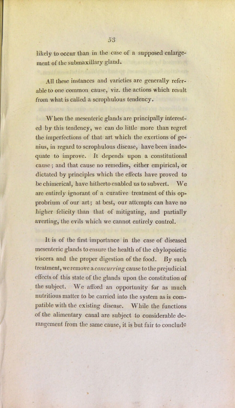 ment of the submaxillary gland. All these instances and varieties are generally refer- able to one common cause, viz. the actions which result from what is called a scrophulous tendency. When the mesenteric glands are principally interest- ed by this tendency, we can do little more than regret the imperfections of that art which the exertions of ge- nius, in regard to scrophulous disease, have been inade- quate to improve. It depends upon a constitutional cause; and that cause no remedies, either empirical, or dictated by principles which the effects have proved to be chimerical, have hitherto enabled us to subvert. We arc entirely ignorant of a curative treatment of this op- probrium of our art; at best, our attempts can have no higher felicity than that of mitigating, and partially averting, the evils which we cannot entirely control. It is of the first importance in the case of diseased mesenteric glands to ensure the health of the chylopoietic viscera and the proper digestion of the food. By such treatment, we remove a concurring cause to the prejudicial effects of this state of the glands upon the constitution of the subject. We afi'ord an opportunity for as much nutritious matter to be carried into the system as is com- patible with the existing disease. While the functions of the alimentary canal are subject to considerable de- rangement from tlie same cause, it is but fair to conclude