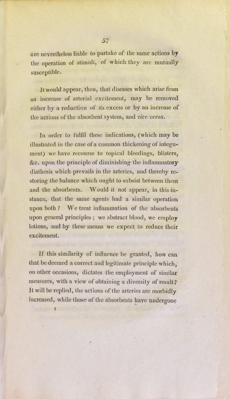 are nevertheless liable to partake of the same actions by the operation of stimuli, of which they arc mutually susceptible. It would appear, then, that diseases which arise from an increase of arterial excitement, may be removed either by a reduction of its excess or by an increase of the actions of the absorbent system, and vice versa. In order to fulfil these indications, (which may be illustrated in the case of a common thickening of integu- ment) we have recourse to topical bleedings, blisters, &c. upon the principle of diminishing the inflammatory diathesis which prevails in the arteries, and thereby re- storing the balance which ought to subsist between them and the absorbents. Would it not appear, in this in- stance, that the same agents had a similar operation upon both ? We treat inflammation of the absorbents upon general principles ; we abstract blood, we employ lotions, and by these means we expect to reduce their excitement. If this similarity of influence be granted, how can that be deemed a correct and legitimate principle which, on other occasions, dictates the employment of similar measures, with a view of obtaining a diversity of result? It will be replied, the actions of the arteries are morbidly increased, while those of the absorbents have undergone I