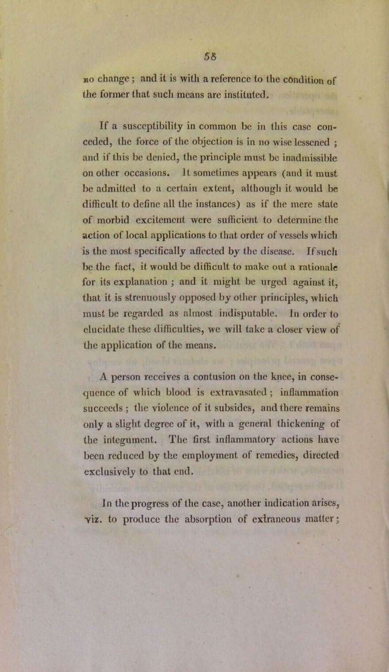 55 »o change; and it is with a reference to the cbndition of the former that sucli means are instituted. If a susceptibility in common be in this case con- ceded, the force of tlie objection is in no wise lessened ; and if this be denied, the principle must be inadmissilde on other occasions. It sometimes appears (and it must be admitted to a certain extent, although it would be difficult to define all the instances) as if the mere state of morbid excitement were sufficient to determine the action of local applications to that order of vessels which is the most specifically aflected by the disease. If such be the fact, it would be difficult to make out a ralionale for its explanation ; and it might be urged against it, that it is strenuously opposed by other principles, which must be regarded as almost indisputable. In order to elucidate these difficulties, we will take a closer view of the application of the means. A person receives a contusion on the knee, in conse- quence of which blood is extravasated ; inflammation succeeds ; the violence of it subsides, and there remains only a slight degree of it, with a general thickening of the integument. The first inflammatory actions have been reduced by the employment of remedies, directed exclusively to that end. In the progress of the case, another indication arises, viz. to produce the absorption of extraneous matter;