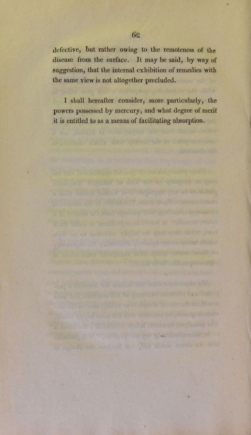 defective, but rather owing to the remoteness of the disease from the surface. It may be said, by way of suggestion, that the internal exliibition of remedies with the same view is not altogether precluded. I sliall hereafter consider, more particularly, the powers possessed by mercury, and what degree of merit it is entitled to as a meaus of facilitating absorption.