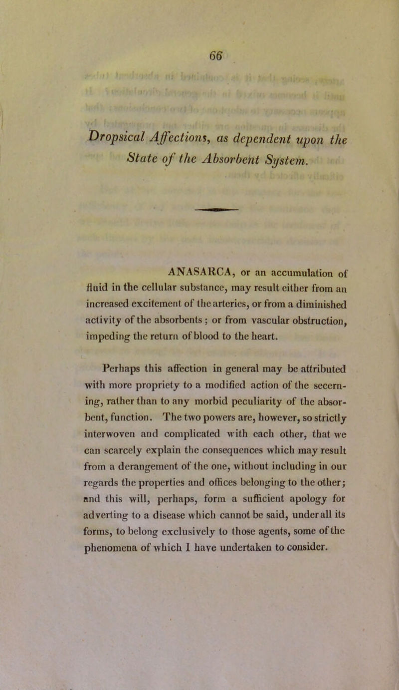Dropsical Affections, as depende7it upon the State of the Absorbent System. ANASARCA, or an accumulation of fluid in the cellular substance, may result cither from an increased excitement of the arteries, or from a diminished activity of the absorbents ; or from vascular obstruction, impeding the return of blood to the heart. Perhaps this affection in general may be attributed with more propriety to a modified action of the secern- ing, rather than to any morbid peculiarity of the absor- bent, function. The two powers are, however, so strictly interwoven and complicated M’ith each other, that we can scarcely explain the consequences which may result from a derangement of the one, without including in our regards the properties and offices belongingto the other; and this will, perhaps, form a sufficient apology for adverting to a disease which cannot be said, under all its forms, to belong exclusively to those agents, some of the phenomena of which 1 have undertaken to consider.