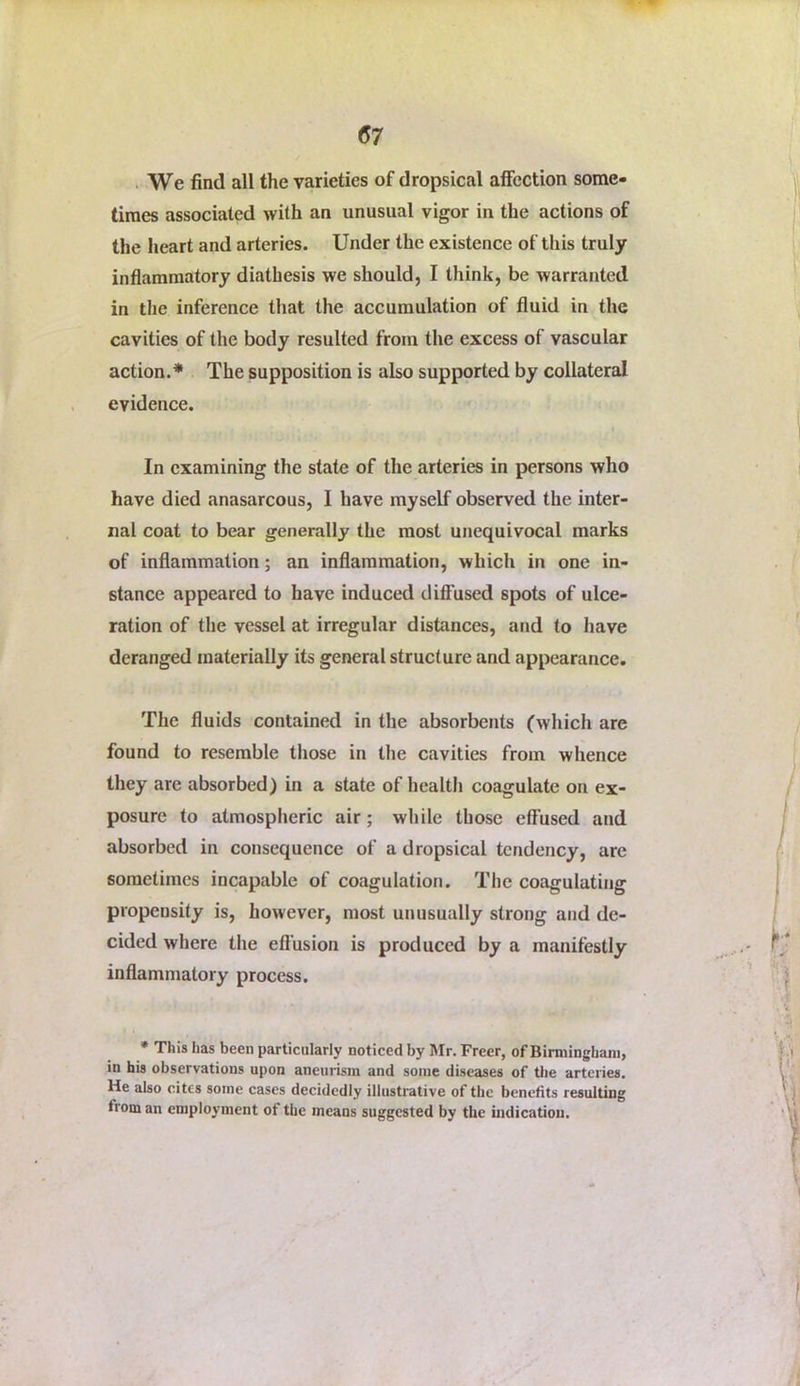 . We find all the varieties of dropsical affection some- times associated with an unusual vigor in the actions of the heart and arteries. Under the existence of this truly inflammatory diathesis we should, I think, be warranted in the inference that the accumulation of fluid in the cavities of the body resulted from the excess of vascular action.* The supposition is also supported by collateral evidence. In examining the state of the arteries in persons who have died anasarcous, I have myself observed the inter- nal coat to bear generally the most unequivocal marks of inflammation; an inflammation, which in one in- stance appeared to have induced diffused spots of ulce- ration of the vessel at irregular distances, and to have deranged materially its general structure and appearance. The fluids contained in the absorbents (which are found to resemble those in the cavities from whence they are absorbed) in a state of health coagulate on ex- posure to atmosplieric air; while those effused and absorbed in consequence of a dropsical tendency, are sometimes incapable of coagulation. The coagulating propensity is, however, most unusually strong and de- cided where tlie eft’usion is produced by a manifestly inflammatory process. • This has been particularly noticed by Mr. Freer, of Birmingham, in bis observations upon aneurism and some diseases of tlie arteries. He also cites some cases decidedly illustrative of the benefits resulting from an employment of the means suggested by the indication.