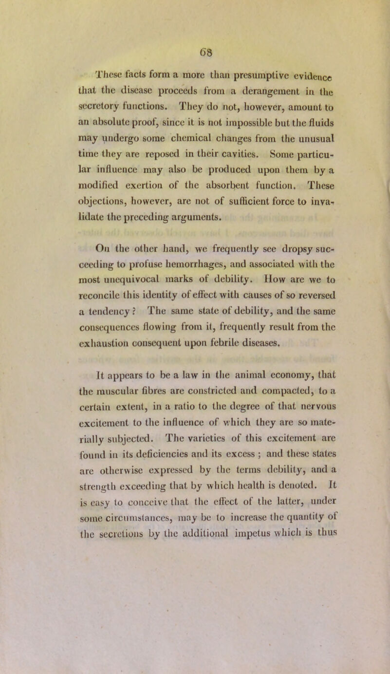 These facts form a more than presumptive evidence that the disease proceeds from a derangement in the secretory functions. They do not, however, amount to an absolute proof, since it is not impossible but the fluids may undergo some chemical changes from the unusual time tlicy are reposed in their cavities. Some particu- lar influence may also be produced upon them by a modified exertion of the absorbent function. These objections, however, are not of sufficient force to inva-r lidute the preceding arguments. On the other hand, we frequently see dropsy suc- ceeding to profuse hemorrhages, and associated with the most unequivocal marks of debility. How arc we to reconcile this identity of effect with causes of so reversed a tendency? The same sUite of debility, and the same consequences flowing from it, frequently result from the exhaustion consequent upon febrile diseases. It appears to be a law in tlie animal economy, that the muscular fibres are constricted and compacted, to a certain extent, in a ratio to the degree of that nervous excitement to the influence of wliich they are so mate- rially subjected. The varieties of this excitement are found in its deficiencies and its excess ; and these states are otherwise expressed by the terms debilit}'^, and a strength exceeding that by which health is denoted. It is easy to conceive that the effect of the latter, under some circumstances, may be to increase the quantity of the secretions by the additional impetus which is thus