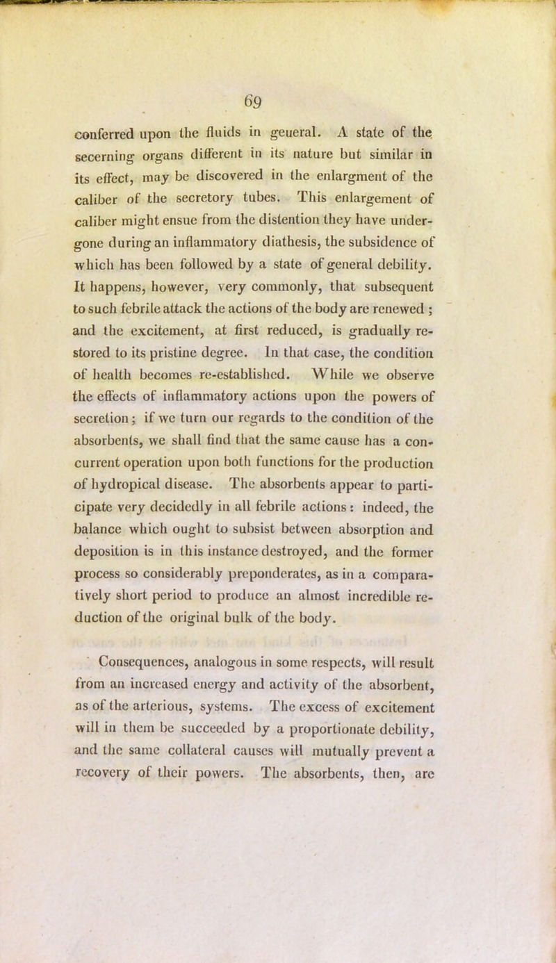 conferred upon the fluids in general. A state of the secerning organs different in its nature but similar in its effect, may be discovered in the enlargment of the caliber of the secretory tubes. This enlargement of caliber might ensue from the distention they have under- gone during an inflammatory diathesis, the subsidence of which has been followed by a state of general debility. It liappens, however, very commonly, that subsequent to such febrile attack the actions of the body are renewed ; and the excitement, at first reduced, is gradually re- stored to its pristine degree. In that case, the condition of health becomes re-established. While we observe the effects of inflammatory actions upon the powers of secretion; if we turn our regards to the condition of the absorbents, we shall find that the same cause has a con- current operation upon both functions for the production of hydropical disease. The absorbents appear to parti- cipate very decidedly in all febrile actions : indeed, the balance which ought to subsist between absorption and deposition is in this instance destroyed, and the former process so considerably preponderates, as in a compara- tively short period to produce an almost incredible re- duction of the original bulk of the body. Consequences, analogous in some respects, will result from an increased energy and activity of the absorbent, as of the arterious, systems. The excess of excitement will in tliem be succeeded by a proportionate debility, and the same collateral causes will mutually prevent a recovery of their powers. The absorberfls, then, are