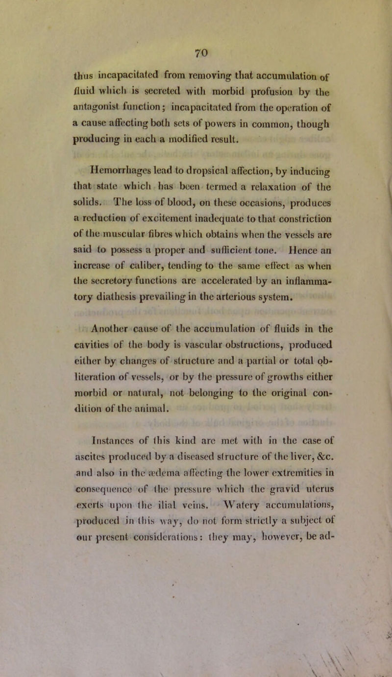 thus incapacitated from removing that accumulation of fluid wliicli is secreted with morbid profusion by the antagonist function; incapacitated from the operation of a cause aih;cting both sets of powers in common, though producing in each a modified result. Hemorrhages lead to dropsical affection, by inducing that state which has beeii'termed a relaxation of the solids. The loss of blood, on these occasions, produces a reduction of excitement inadequate (othat constriction of the muscular fibres which obtains when the vessels arc said to |)ossess a proper and siifhcient tone. Hence an increase of caliber, tending to the same effect as when the secretory functions are accelerated by an inflamma- tory diathesis prevailing in the arterious system. . Another cause of the accumulation of fluids in the cavities of the body is vascular obstructions, ])roduced cither by changes of structure and a partial or total ob- literation of vessels, or by the pressure of growths either morbid or natural, not belonging to the original con- dition of the animal. Instances of this kind are met with in the Ctise of ascites produced by a diseased structure of the liver, &c. and also in the jedema afieefing the lower extremities in consequence of lluv prt'ssure which the gravid uterus exerts upon the ilial veins. Watery accumulations, ])Voduced in this way, do not form strictly a subject ot our present considerations: they may, however, be ad- VN \