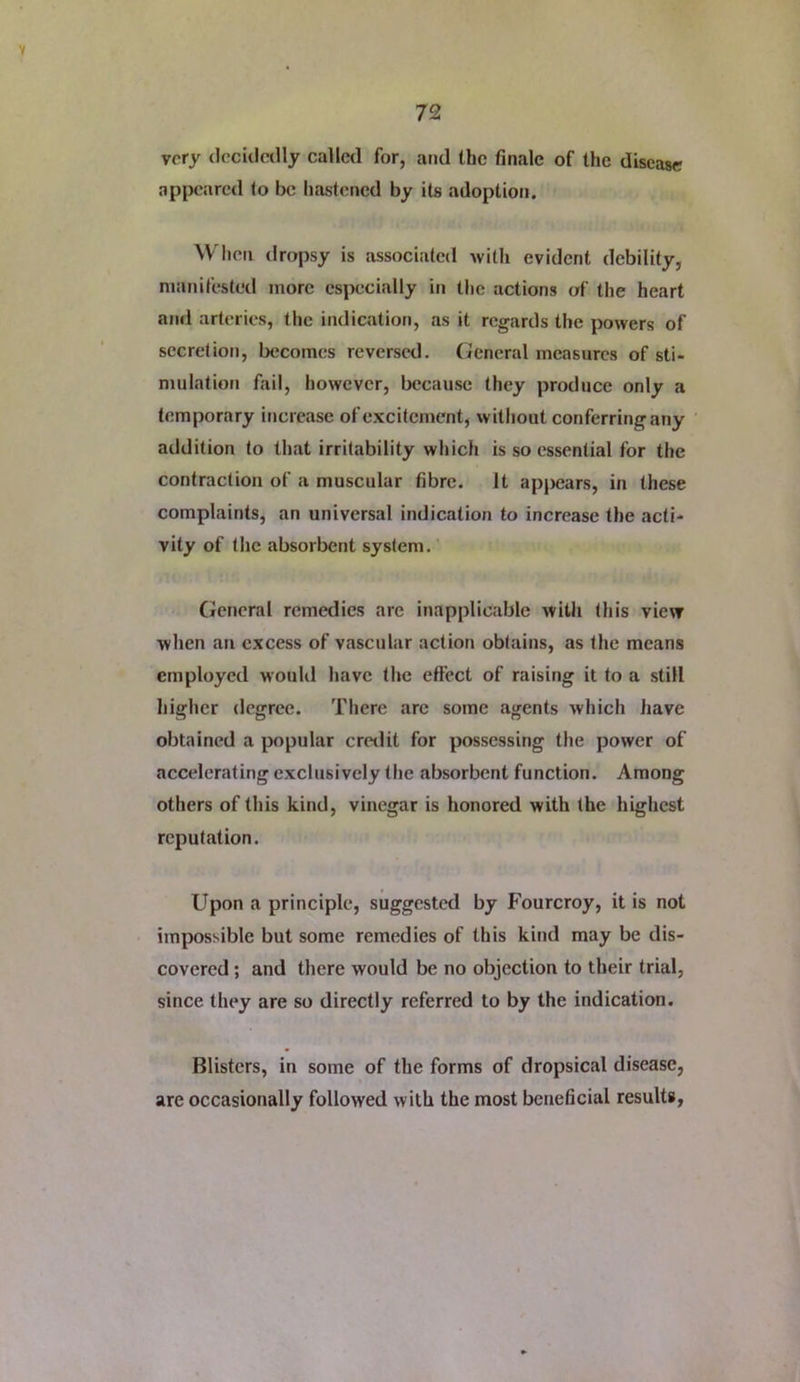 very decidedly called for, and the finale of the disease appeared to be hastened by its adoption. When dropsy is associated -vvilli evident debility, manifested more esjxjcially in the actions of the heart ami arteries, the indication, as it regards the powers of secretiot), becomes reversed. General measures of sti- mulation fail, however, because they produce only a temporary increase of excitement, witliout conferring any ' addition to that irritability which is so essential for the contraction of a muscular fibre. It ap|)ears, in these complaints, an universal indication to increase the acti- vity of the absorbent system. (fcneral remedies arc inapplicable with this view when an excess of vascular action obtains, as the means employed wouKl have the effect of raising it to a still higher degree. There arc some agents which have obtained a jx>pular cretlit for possessing the power of accelerating exclusively the absorbent function. Among others of this kind, vinegar is honored with the highest reputation. Upon a principle, suggested by Fourcroy, it is not impossible but some remedies of this kind may be dis- covered ; and there would be no objection to their trial, since they are so directly referred to by the indication. Blisters, in some of the forms of dropsical disease, are occasionally followed with the most beneficial results.