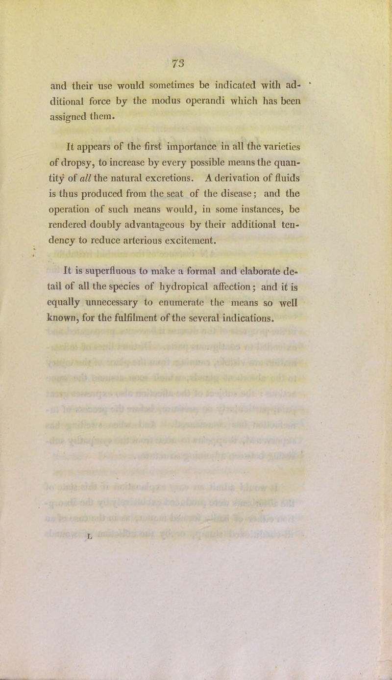 and their use would sometimes be indicated with ad- ditional force by the modus operandi which has been assigned them. It appears of the first importance in all the varieties of dropsy, to increase by every possible means the quan- tity of all the natural excretions. A derivation of fluids is thus produced from the seat of the disease; and the operation of such means would, in some instances, be rendered doubly advantageous by their additional ten- dency to reduce artcrious excitement. It is superfluous to make a formal and elaborate de- tail of all the species of hydropical affection; and it is equally unnecessary to enumerate the means so well known, for the fulfilment of the several indications. L
