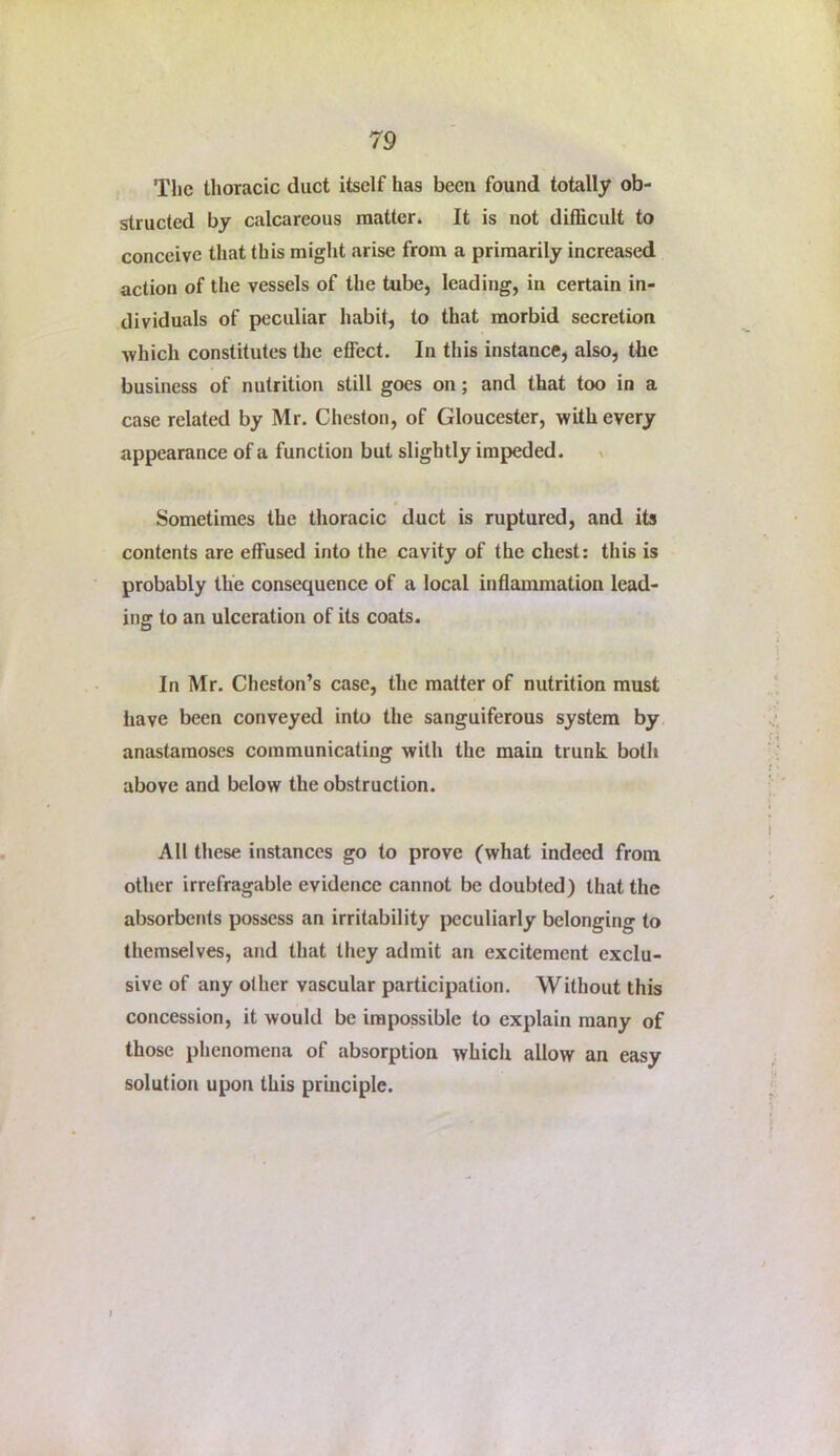 The thoracic duct itself has been found totally ob- structed by calcareous matter* It is not difficult to conceive that this might arise from a primarily increased action of the vessels of the tube, leading, in certain in- dividuals of peculiar habit, to that morbid secretion which constitutes the effect. In this instance, also, the business of nutrition still goes on; and that too in a case related by Mr. Cheston, of Gloucester, with every appearance of a function but slightly impeded. x Sometimes the thoracic duct is ruptured, and its contents are effused into the cavity of the chest; this is probably the consequence of a local inflammation lead- ing to an ulceration of its coats. In Mr. Cheston’s case, the matter of nutrition must have been conveyed into the sanguiferous system by anastamoscs communicating with the main trunk both above and below the obstruction. All these instances go to prove (what indeed from other irrefragable evidence cannot be doubted) that the absorbents possess an irritability ijcculiarly belonging to themselves, and that they admit an excitement exclu- sive of any other vascular participation. Without this concession, it would be impossible to explain many of those phenomena of absorption which allow an easy solution upon this principle.