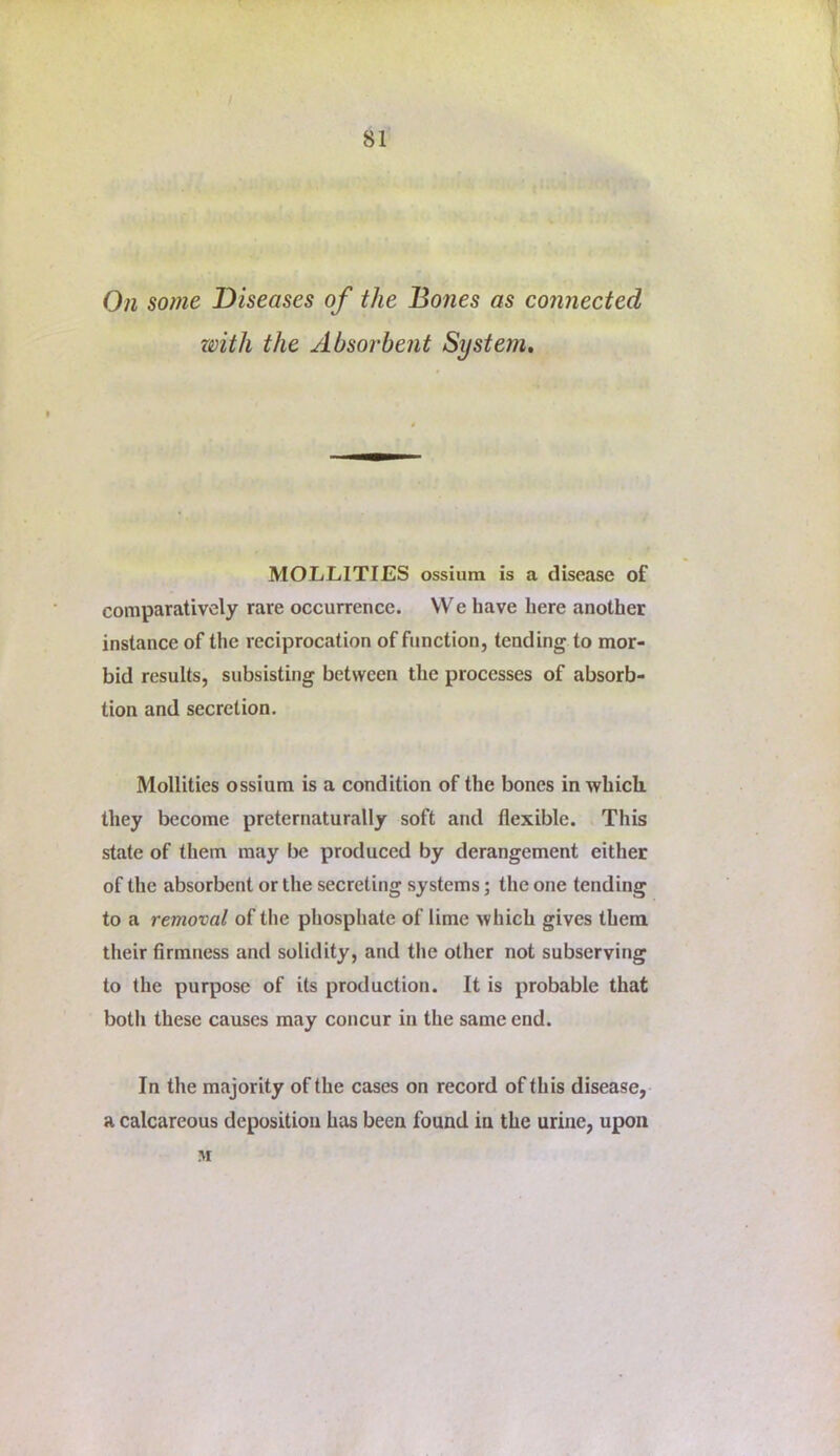 On some Diseases of the Boties as connected with the Absorbent System, MOLLITIES ossium is a disease of comparatively rare occurrence. VVe have here another instance of the reciprocation of function, tending to mor- bid results, subsisting between the processes of absorb- tion and secretion. Mollities ossium is a condition of the bones in which, they become preternaturally soft and flexible. This state of them may be produced by derangement either of the absorbent or the secreting systems; the one tending to a removal of the phosphate of lime which gives them their firmness and solidity, and the other not subserving to the purpose of its production. It is probable that botli these causes may concur in the same end. In the majority of the cases on record of this disease, a calcareous deposition has been found in the urine, upon M