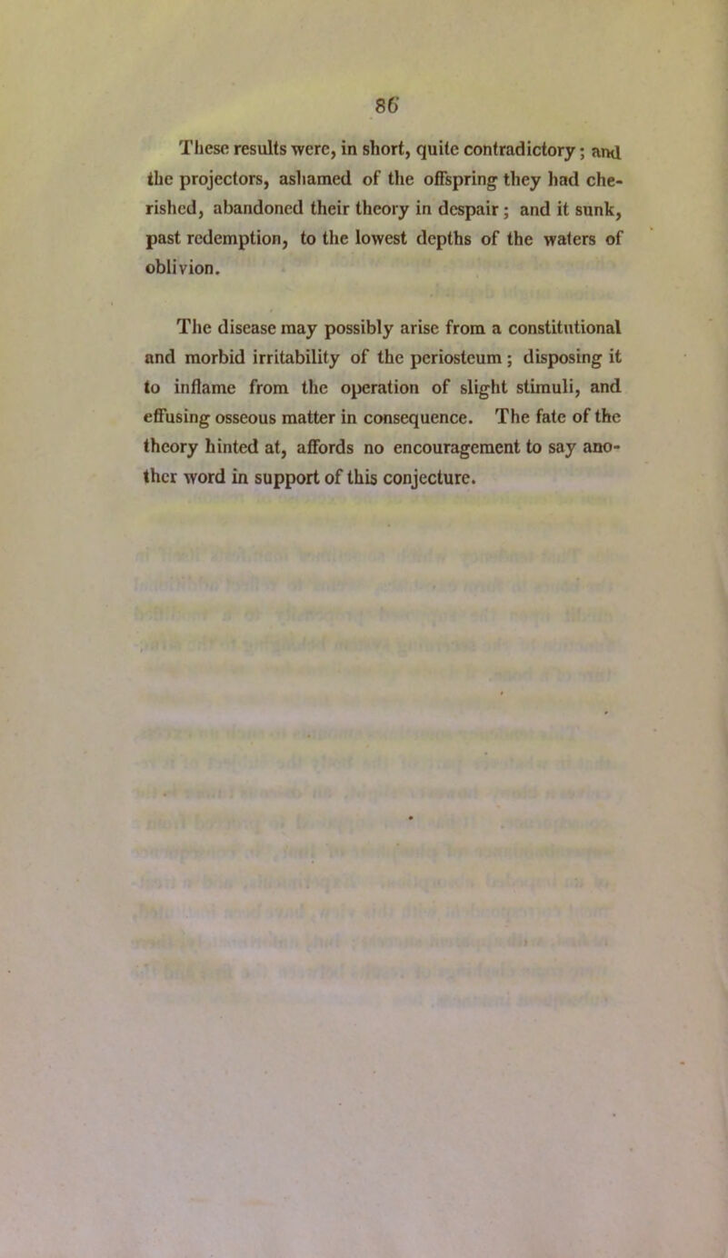 These results were, in short, quite contradictory; and the projectors, ashamed of tlie offspring they had che- rished, abandoned their theory in despair; and it sunk, past redemption, to the lowest depths of the waters of oblivion. The disease may possibly arise from a constitutional and morbid irritability of the periosteum; disposing it to inflame from the operation of slight stimuli, and effusing osseous matter in consequence. The fate of the theory hinted at, affords no encouragement to say ano- ther word in support of this conjecture.