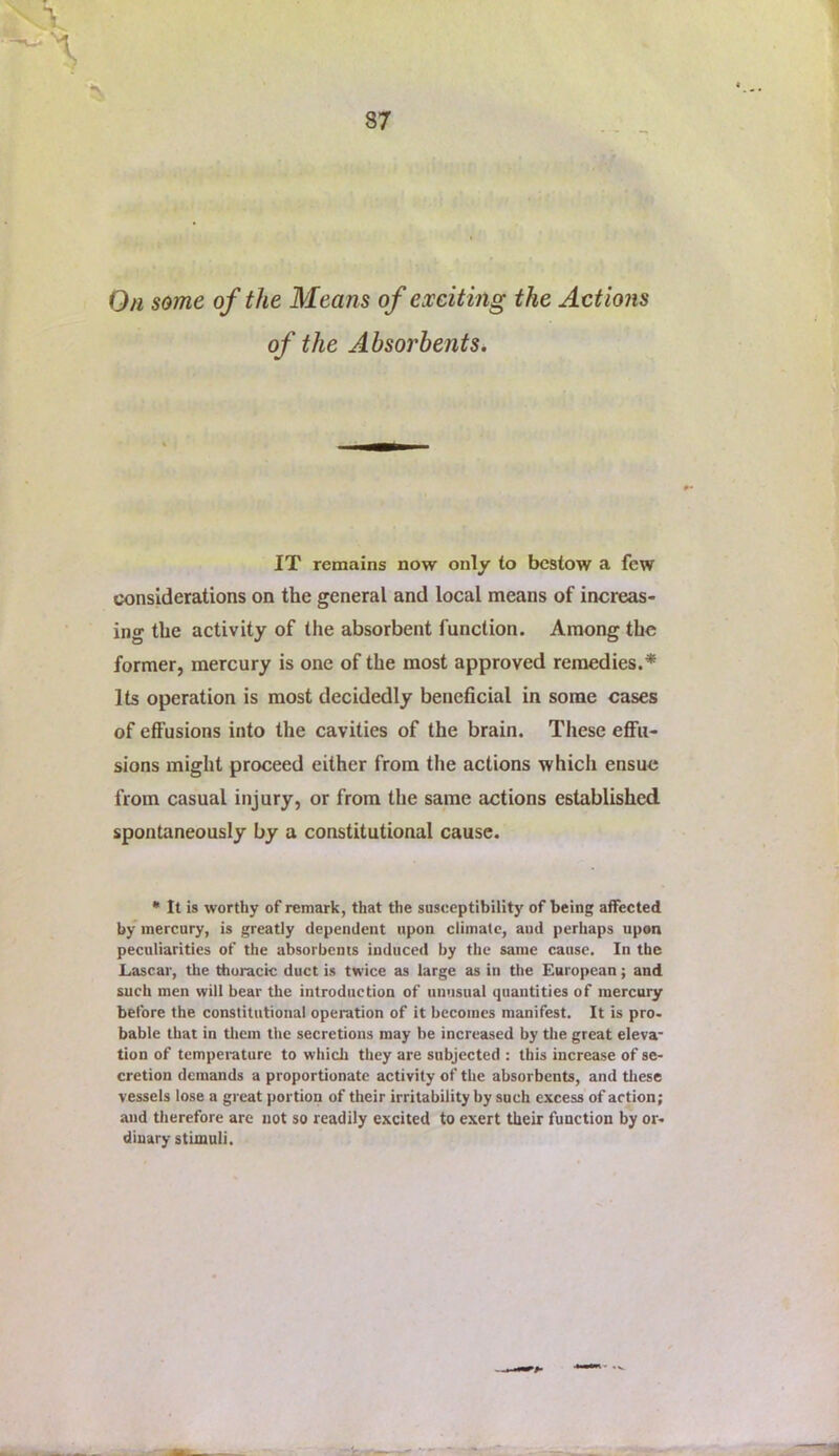 On some of the Means of exciting the Actions of the Absorbents. IT remains now only to bestow a few considerations on the general and local means of increas- ing the activity of the absorbent function. Among the former, mercury is one of the most approved remedies.* Its operation is most decidedly beneficial in some cases of effusions into the cavities of the brain. These eff’u- sions might proceed either from the actions which ensue from casual injury, or from the same actions established spontaneously by a constitutional cause. • It is worthy of remark, that the susceptibility of being affected by mercury, is greatly dependent upon climate, aud perhaps upon peculiarities of the absorbents induced by the same cause. In the Lascar, the thoracic duct is twice as large as in the European; and such men will bear the introduction of unusual quantities of mercuiy before the constitutional operation of it becomes manifest. It is pro* bable that in tliem the secretions may be increased by the great eleva- tion of temperature to which they are subjected : this increase of se- cretion demands a proportionate activity of the absorbents, and these vessels lose a great portion of their irritability by such excess of action; and therefore are not so readily excited to exert their function by or- dinary stimuli.