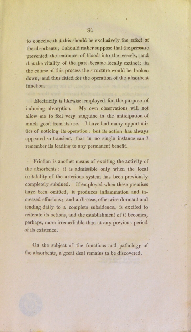to conceive that this should be exclusively the effect of the absorbents; I should rather suppose that the pressure prevented the entrance of blood into the vessels, and that the vitality of the part became locally extinct; in the course of this process the structure would be broken down, and thus fitted for the operation of the absorbent function. Electricity is likewise employed for the purpose of inducing absorption. My own observations will not allow me to feel very sanguine in the anticipation of much good from its use. I have had many opportuni- ties of noticing its operation : but its action has always appeared so transient, that in no single instance can I remember its leading to any permanent benefit. Friction is another means of exciting the activity of the absorbents: it is admissible only when the local irritability of the arterious system has been previously completely subdued. If employed when these premises have been omitted, it produces inflammation and in- creased effusions ; and a disease, otherwise dormant and tending daily to a complete subsidence, is excited to reiterate its actions, and the establishment of it becomes, perhaps, more irremediable than at any previous period of its existence. On the subject of the functions and pathology of the absorbents, a great deal remains to be discovered.